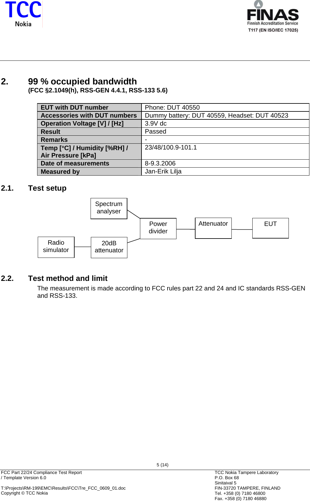       FCC Part 22/24 Compliance Test Report  / Template Version 6.0        T:\Projects\RM-199\EMC\Results\FCC\Tre_FCC_0609_01.doc Copyright © TCC Nokia  5 (14) TCC Nokia Tampere Laboratory P.O. Box 68 Sinitaival 5 FIN-33720 TAMPERE, FINLAND Tel. +358 (0) 7180 46800 Fax. +358 (0) 7180 46880 2.  99 % occupied bandwidth (FCC §2.1049(h), RSS-GEN 4.4.1, RSS-133 5.6)  EUT with DUT number  Phone: DUT 40550 Accessories with DUT numbers  Dummy battery: DUT 40559, Headset: DUT 40523 Operation Voltage [V] / [Hz]  3.9V dc Result  Passed Remarks  - Temp [°C] / Humidity [%RH] /  Air Pressure [kPa]  23/48/100.9-101.1 Date of measurements  8-9.3.2006 Measured by  Jan-Erik Lilja 2.1. Test setup Spectrumanalyser Power dividerAttenuator EUT Radio simulator  20dB attenuator   2.2.  Test method and limit The measurement is made according to FCC rules part 22 and 24 and IC standards RSS-GEN and RSS-133.  