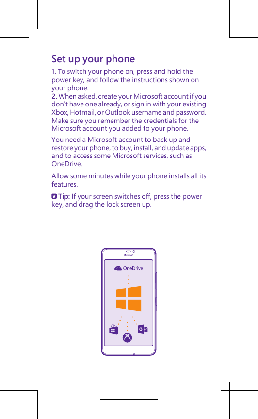 Set up your phone1. To switch your phone on, press and hold thepower key, and follow the instructions shown onyour phone.2. When asked, create your Microsoft account if youdon’t have one already, or sign in with your existingXbox, Hotmail, or Outlook username and password.Make sure you remember the credentials for theMicrosoft account you added to your phone.You need a Microsoft account to back up andrestore your phone, to buy, install, and update apps,and to access some Microsoft services, such asOneDrive.Allow some minutes while your phone installs all itsfeatures. Tip: If your screen switches off, press the powerkey, and drag the lock screen up.