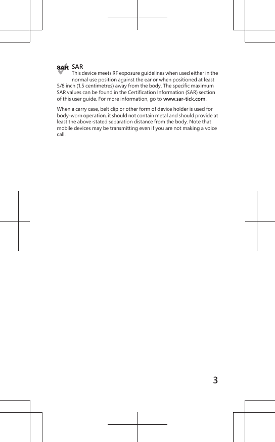 SARThis device meets RF exposure guidelines when used either in thenormal use position against the ear or when positioned at least5/8 inch (1.5 centimetres) away from the body. The specific maximumSAR values can be found in the Certification Information (SAR) sectionof this user guide. For more information, go to www.sar-tick.com.When a carry case, belt clip or other form of device holder is used forbody-worn operation, it should not contain metal and should provide atleast the above-stated separation distance from the body. Note thatmobile devices may be transmitting even if you are not making a voicecall.3