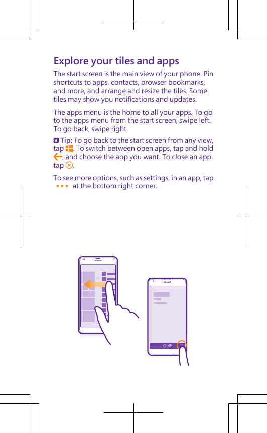 Explore your tiles and appsThe start screen is the main view of your phone. Pinshortcuts to apps, contacts, browser bookmarks,and more, and arrange and resize the tiles. Sometiles may show you notifications and updates.The apps menu is the home to all your apps. To goto the apps menu from the start screen, swipe left.To go back, swipe right. Tip: To go back to the start screen from any view,tap  . To switch between open apps, tap and hold, and choose the app you want. To close an app,tap  .To see more options, such as settings, in an app, tap at the bottom right corner.