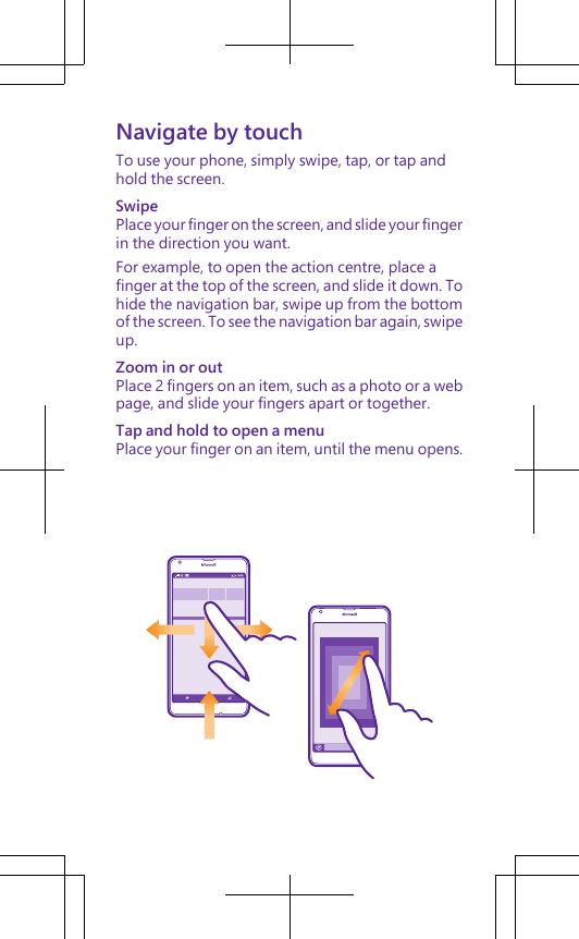 Navigate by touchTo use your phone, simply swipe, tap, or tap andhold the screen.SwipePlace your finger on the screen, and slide your fingerin the direction you want.For example, to open the action centre, place afinger at the top of the screen, and slide it down. Tohide the navigation bar, swipe up from the bottomof the screen. To see the navigation bar again, swipeup.Zoom in or outPlace 2 fingers on an item, such as a photo or a webpage, and slide your fingers apart or together.Tap and hold to open a menuPlace your finger on an item, until the menu opens.