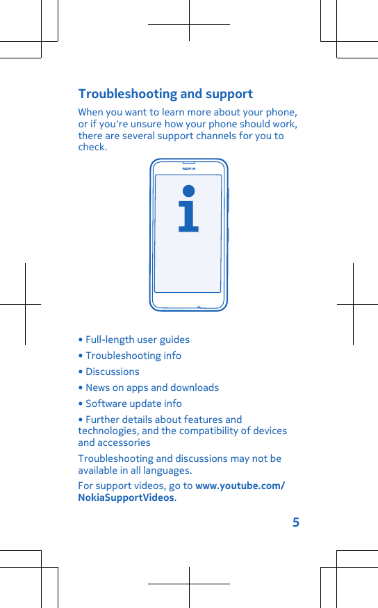 Troubleshooting and supportWhen you want to learn more about your phone,or if you&apos;re unsure how your phone should work,there are several support channels for you tocheck.• Full-length user guides• Troubleshooting info• Discussions• News on apps and downloads• Software update info• Further details about features andtechnologies, and the compatibility of devicesand accessoriesTroubleshooting and discussions may not beavailable in all languages.For support videos, go to www.youtube.com/NokiaSupportVideos.5