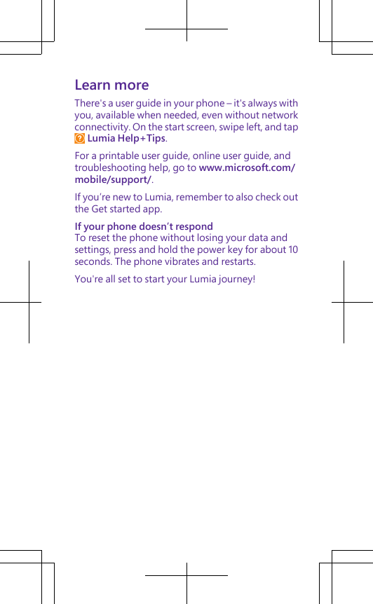 Learn moreThere&apos;s a user guide in your phone – it&apos;s always withyou, available when needed, even without networkconnectivity. On the start screen, swipe left, and tap Lumia Help+Tips.For a printable user guide, online user guide, andtroubleshooting help, go to www.microsoft.com/mobile/support/.If you’re new to Lumia, remember to also check outthe Get started app.If your phone doesn’t respondTo reset the phone without losing your data andsettings, press and hold the power key for about 10seconds. The phone vibrates and restarts.You&apos;re all set to start your Lumia journey!