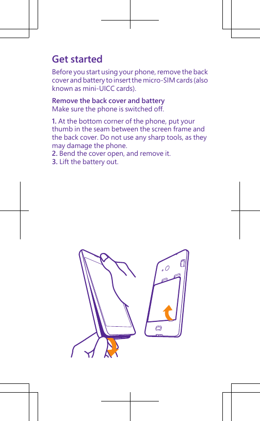 Get startedBefore you start using your phone, remove the backcover and battery to insert the micro-SIM cards (alsoknown as mini-UICC cards).Remove the back cover and batteryMake sure the phone is switched off.1. At the bottom corner of the phone, put yourthumb in the seam between the screen frame andthe back cover. Do not use any sharp tools, as theymay damage the phone.2. Bend the cover open, and remove it.3. Lift the battery out.