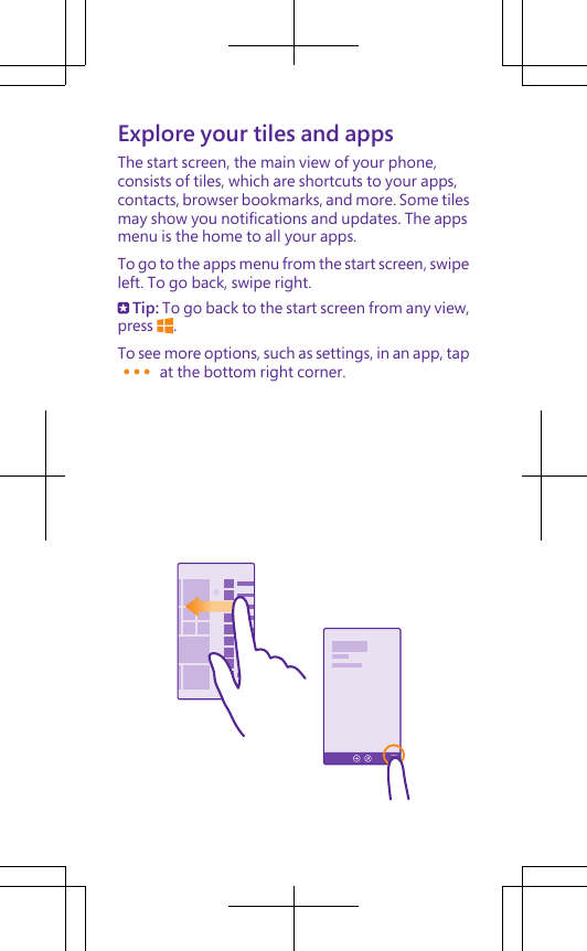 Explore your tiles and appsThe start screen, the main view of your phone,consists of tiles, which are shortcuts to your apps,contacts, browser bookmarks, and more. Some tilesmay show you notifications and updates. The appsmenu is the home to all your apps.To go to the apps menu from the start screen, swipeleft. To go back, swipe right. Tip: To go back to the start screen from any view,press  .To see more options, such as settings, in an app, tap at the bottom right corner.