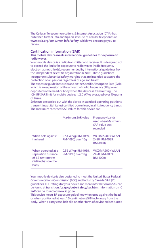 The Cellular Telecommunications &amp; Internet Association (CTIA) haspublished further info and tips on safe use of cellular telephones atwww.ctia.org/consumer_info/safety, which we encourage you toreview.Certification information (SAR)This mobile device meets international guidelines for exposure toradio waves.Your mobile device is a radio transmitter and receiver. It is designed notto exceed the limits for exposure to radio waves (radio frequencyelectromagnetic fields), recommended by international guidelines fromthe independent scientific organization ICNIRP. These guidelinesincorporate substantial safety margins that are intended to assure theprotection of all persons regardless of age and health.The exposure guidelines are based on the Specific Absorption Rate (SAR),which is an expression of the amount of radio frequency (RF) powerdeposited in the head or body when the device is transmitting. TheICNIRP SAR limit for mobile devices is 2.0 W/kg averaged over 10 gramsof tissue.SAR tests are carried out with the device in standard operating positions,transmitting at its highest certified power level, in all its frequency bands.The maximum recorded SAR values for this device are:Maximum SAR value Frequency bandsused when MaximumSAR value wasrecordedWhen held againstthe head0.54 W/kg (RM-1089,RM-1090) over 10gWCDMA900+WLAN2450 (RM-1089,RM-1090)When operated at aseparation distanceof 1.5 centimetres(5/8 inch) from thebody0.55 W/kg (RM-1089,RM-1090) over 10gWCDMA900+WLAN2450 (RM-1089,RM-1090)Your mobile device is also designed to meet the United States FederalCommunications Commission (FCC) and Industry Canada SAR (IC)guidelines. FCC ratings for your device and more information on SAR canbe found at transition.fcc.gov/oet/rfsafety/sar.html. Information on ICSAR can be found at www.ic.gc.ca.This device meets RF exposure guidelines when used against the heador when positioned at least 1.5 centimetres (5/8 inch) away from thebody. When a carry case, belt clip or other form of device holder is used