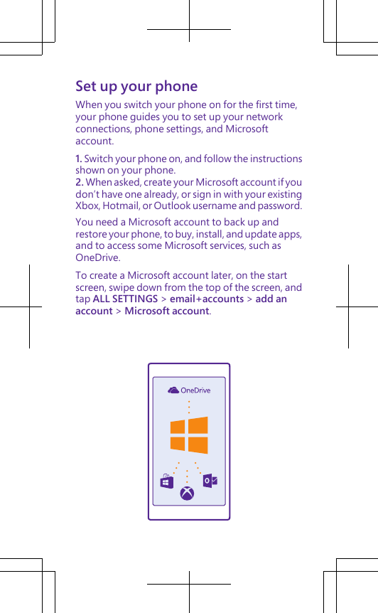 Set up your phoneWhen you switch your phone on for the first time,your phone guides you to set up your networkconnections, phone settings, and Microsoftaccount.1. Switch your phone on, and follow the instructionsshown on your phone.2. When asked, create your Microsoft account if youdon’t have one already, or sign in with your existingXbox, Hotmail, or Outlook username and password.You need a Microsoft account to back up andrestore your phone, to buy, install, and update apps,and to access some Microsoft services, such asOneDrive.To create a Microsoft account later, on the startscreen, swipe down from the top of the screen, andtap ALL SETTINGS &gt; email+accounts &gt; add anaccount &gt; Microsoft account.