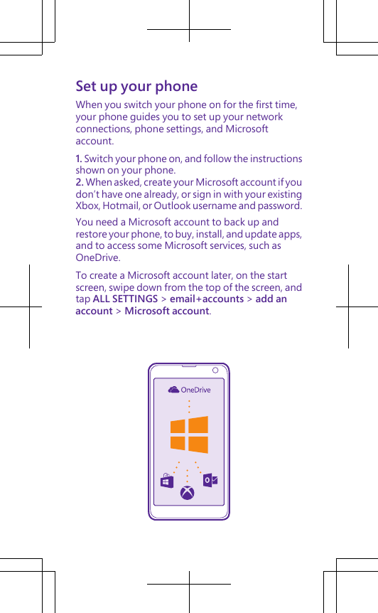 Set up your phoneWhen you switch your phone on for the first time,your phone guides you to set up your networkconnections, phone settings, and Microsoftaccount.1. Switch your phone on, and follow the instructionsshown on your phone.2. When asked, create your Microsoft account if youdon’t have one already, or sign in with your existingXbox, Hotmail, or Outlook username and password.You need a Microsoft account to back up andrestore your phone, to buy, install, and update apps,and to access some Microsoft services, such asOneDrive.To create a Microsoft account later, on the startscreen, swipe down from the top of the screen, andtap ALL SETTINGS &gt; email+accounts &gt; add anaccount &gt; Microsoft account.