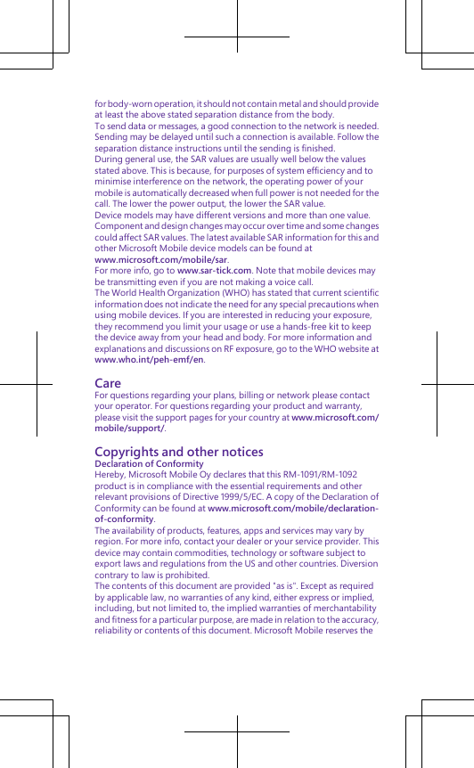 for body-worn operation, it should not contain metal and should provideat least the above stated separation distance from the body.To send data or messages, a good connection to the network is needed.Sending may be delayed until such a connection is available. Follow theseparation distance instructions until the sending is finished.During general use, the SAR values are usually well below the valuesstated above. This is because, for purposes of system efficiency and tominimise interference on the network, the operating power of yourmobile is automatically decreased when full power is not needed for thecall. The lower the power output, the lower the SAR value.Device models may have different versions and more than one value.Component and design changes may occur over time and some changescould affect SAR values. The latest available SAR information for this andother Microsoft Mobile device models can be found atwww.microsoft.com/mobile/sar.For more info, go to www.sar-tick.com. Note that mobile devices maybe transmitting even if you are not making a voice call.The World Health Organization (WHO) has stated that current scientificinformation does not indicate the need for any special precautions whenusing mobile devices. If you are interested in reducing your exposure,they recommend you limit your usage or use a hands-free kit to keepthe device away from your head and body. For more information andexplanations and discussions on RF exposure, go to the WHO website atwww.who.int/peh-emf/en.CareFor questions regarding your plans, billing or network please contactyour operator. For questions regarding your product and warranty,please visit the support pages for your country at www.microsoft.com/mobile/support/.Copyrights and other noticesDeclaration of ConformityHereby, Microsoft Mobile Oy declares that this RM-1091/RM-1092product is in compliance with the essential requirements and otherrelevant provisions of Directive 1999/5/EC. A copy of the Declaration ofConformity can be found at www.microsoft.com/mobile/declaration-of-conformity.The availability of products, features, apps and services may vary byregion. For more info, contact your dealer or your service provider. Thisdevice may contain commodities, technology or software subject toexport laws and regulations from the US and other countries. Diversioncontrary to law is prohibited.The contents of this document are provided &quot;as is&quot;. Except as requiredby applicable law, no warranties of any kind, either express or implied,including, but not limited to, the implied warranties of merchantabilityand fitness for a particular purpose, are made in relation to the accuracy,reliability or contents of this document. Microsoft Mobile reserves the