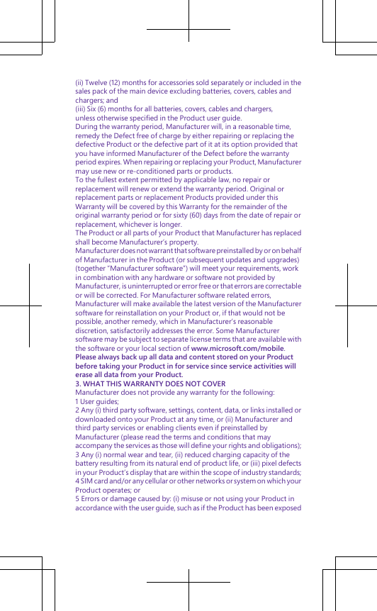 (ii) Twelve (12) months for accessories sold separately or included in thesales pack of the main device excluding batteries, covers, cables andchargers; and(iii) Six (6) months for all batteries, covers, cables and chargers,unless otherwise specified in the Product user guide.During the warranty period, Manufacturer will, in a reasonable time,remedy the Defect free of charge by either repairing or replacing thedefective Product or the defective part of it at its option provided thatyou have informed Manufacturer of the Defect before the warrantyperiod expires. When repairing or replacing your Product, Manufacturermay use new or re-conditioned parts or products.To the fullest extent permitted by applicable law, no repair orreplacement will renew or extend the warranty period. Original orreplacement parts or replacement Products provided under thisWarranty will be covered by this Warranty for the remainder of theoriginal warranty period or for sixty (60) days from the date of repair orreplacement, whichever is longer.The Product or all parts of your Product that Manufacturer has replacedshall become Manufacturer’s property.Manufacturer does not warrant that software preinstalled by or on behalfof Manufacturer in the Product (or subsequent updates and upgrades)(together “Manufacturer software”) will meet your requirements, workin combination with any hardware or software not provided byManufacturer, is uninterrupted or error free or that errors are correctableor will be corrected. For Manufacturer software related errors,Manufacturer will make available the latest version of the Manufacturersoftware for reinstallation on your Product or, if that would not bepossible, another remedy, which in Manufacturer’s reasonablediscretion, satisfactorily addresses the error. Some Manufacturersoftware may be subject to separate license terms that are available withthe software or your local section of www.microsoft.com/mobile.Please always back up all data and content stored on your Productbefore taking your Product in for service since service activities willerase all data from your Product.3. WHAT THIS WARRANTY DOES NOT COVERManufacturer does not provide any warranty for the following:1 User guides;2 Any (i) third party software, settings, content, data, or links installed ordownloaded onto your Product at any time, or (ii) Manufacturer andthird party services or enabling clients even if preinstalled byManufacturer (please read the terms and conditions that mayaccompany the services as those will define your rights and obligations);3 Any (i) normal wear and tear, (ii) reduced charging capacity of thebattery resulting from its natural end of product life, or (iii) pixel defectsin your Product’s display that are within the scope of industry standards;4 SIM card and/or any cellular or other networks or system on which yourProduct operates; or5 Errors or damage caused by: (i) misuse or not using your Product inaccordance with the user guide, such as if the Product has been exposed
