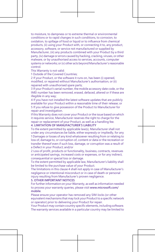 to moisture, to dampness or to extreme thermal or environmentalconditions or to rapid changes in such conditions, to corrosion, tooxidation, to spillage of food or liquid or to influence from chemicalproducts, (ii) using your Product with, or connecting it to, any product,accessory, software, or service not manufactured or supplied byManufacturer, (iii) any products combined with your Product by a thirdparty, (iv) damage or errors caused by hacking, cracking, viruses, or othermalware, or by unauthorised access to services, accounts, computersystems or networks; or (v) other acts beyond Manufacturer’s reasonablecontrol.This Warranty is not valid:1 Outside of the Covered Countries;2 If your Product, or the software it runs on, has been (i) opened,modified, or repaired without Manufacturer’s authorisation, or (ii)repaired with unauthorised spare parts;3 If your Product&apos;s serial number, the mobile accessory date code, or theIMEI number has been removed, erased, defaced, altered or if these areillegible in any way;4 If you have not installed the latest software updates that are publiclyavailable for your Product within a reasonable time of their release; or5 If you refuse to give possession of the Product to Manufacturer forrepair and investigation.If this Warranty does not cover your Product or the issue based on whichit requires service, Manufacturer reserves the right to charge for therepair or replacement of your Product, as well as a handling fee.4. LIMITATION OF MANUFACTURER&apos;S LIABILITYTo the extent permitted by applicable law(s), Manufacturer shall notunder any circumstances be liable, either expressly or impliedly, for any1 Damages or losses of any kind whatsoever resulting from or relating toloss of, damage to, or corruption of, content or data or the recreation ortransfer thereof even if such loss, damage, or corruption was a result ofa Defect in your Product; and/or2 Loss of profit, products or functionality, business, contracts, revenuesor anticipated savings, increased costs or expenses, or for any indirect,consequential or special loss or damage.To the extent permitted by applicable law, Manufacturer’s liability shallbe limited to the purchase value of your Product.The limitations in this clause 4 shall not apply in case of Manufacturer’snegligence or intentional misconduct or in case of death or personalinjury resulting from Manufacturer’s proven negligence.5. OTHER IMPORTANT NOTICESFor further information on your Warranty, as well as information neededto process your warranty queries, please visit www.microsoft.com/mobile.Please ensure your operator has removed any SIM-locks (or otherequivalent mechanisms that may lock your Product to a specific networkor operator) prior to delivering your Product for repair.Your Product may contain country specific elements, including software.The warranty services available in a particular country may be limited to