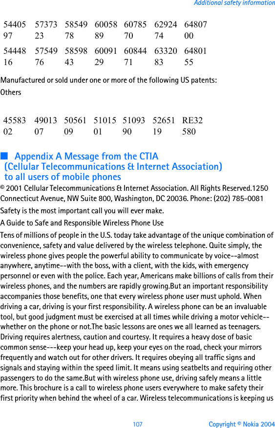 107 Copyright © Nokia 2004Additional safety informationManufactured or sold under one or more of the following US patents:Others■Appendix A Message from the CTIA(Cellular Telecommunications &amp; Internet Association)to all users of mobile phones© 2001 Cellular Telecommunications &amp; Internet Association. All Rights Reserved.1250 Connecticut Avenue, NW Suite 800, Washington, DC 20036. Phone: (202) 785-0081Safety is the most important call you will ever make.A Guide to Safe and Responsible Wireless Phone UseTens of millions of people in the U.S. today take advantage of the unique combination of convenience, safety and value delivered by the wireless telephone. Quite simply, the wireless phone gives people the powerful ability to communicate by voice--almost anywhere, anytime--with the boss, with a client, with the kids, with emergency personnel or even with the police. Each year, Americans make billions of calls from their wireless phones, and the numbers are rapidly growing.But an important responsibility accompanies those benefits, one that every wireless phone user must uphold. When driving a car, driving is your first responsibility. A wireless phone can be an invaluable tool, but good judgment must be exercised at all times while driving a motor vehicle--whether on the phone or not.The basic lessons are ones we all learned as teenagers. Driving requires alertness, caution and courtesy. It requires a heavy dose of basic common sense---keep your head up, keep your eyes on the road, check your mirrors frequently and watch out for other drivers. It requires obeying all traffic signs and signals and staying within the speed limit. It means using seatbelts and requiring other passengers to do the same.But with wireless phone use, driving safely means a little more. This brochure is a call to wireless phone users everywhere to make safety their first priority when behind the wheel of a car. Wireless telecommunications is keeping us 54405975737323585497860058896078570629247464807005444816575497658598436009129608447163320836480155455830249013075056109510150151093905265119RE32580