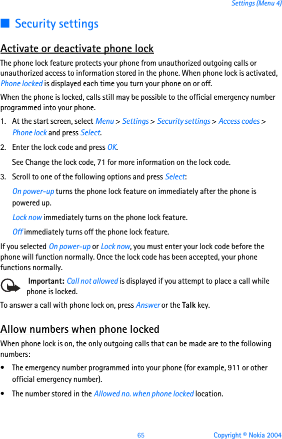 65 Copyright © Nokia 2004Settings (Menu 4)■Security settingsActivate or deactivate phone lockThe phone lock feature protects your phone from unauthorized outgoing calls or unauthorized access to information stored in the phone. When phone lock is activated, Phone locked is displayed each time you turn your phone on or off.When the phone is locked, calls still may be possible to the official emergency number programmed into your phone.1. At the start screen, select Menu &gt; Settings &gt; Security settings &gt; Access codes &gt; Phone lock and press Select.2. Enter the lock code and press OK.See Change the lock code, 71 for more information on the lock code.3. Scroll to one of the following options and press Select:On power-up turns the phone lock feature on immediately after the phone is powered up.Lock now immediately turns on the phone lock feature.Off immediately turns off the phone lock feature.If you selected On power-up or Lock now, you must enter your lock code before the phone will function normally. Once the lock code has been accepted, your phone functions normally. Important: Call not allowed is displayed if you attempt to place a call while phone is locked.To answer a call with phone lock on, press Answer or the Talk key.Allow numbers when phone lockedWhen phone lock is on, the only outgoing calls that can be made are to the following numbers:• The emergency number programmed into your phone (for example, 911 or other official emergency number).• The number stored in the Allowed no. when phone locked location.