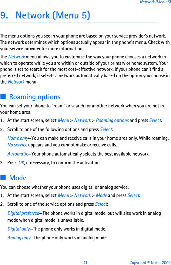 71 Copyright © Nokia 2004Network (Menu 5)9. Network (Menu 5)The menu options you see in your phone are based on your service provider’s network. The network determines which options actually appear in the phone’s menu. Check with your service provider for more information.The Network menu allows you to customize the way your phone chooses a network in which to operate while you are within or outside of your primary or home system. Your phone is set to search for the most cost-effective network. If your phone can’t find a preferred network, it selects a network automatically based on the option you choose in the Network menu.■Roaming optionsYou can set your phone to “roam” or search for another network when you are not in your home area.1. At the start screen, select Menu &gt; Network &gt; Roaming options and press Select.2. Scroll to one of the following options and press Select:Home only—You can make and receive calls in your home area only. While roaming, No service appears and you cannot make or receive calls.Automatic—Your phone automatically selects the best available network.3. Press OK, if necessary, to confirm the activation.■ModeYou can choose whether your phone uses digital or analog service.1. At the start screen, select Menu &gt; Network &gt; Mode and press Select.2. Scroll to one of the service options and press Select:Digital preferred—The phone works in digital mode, but will also work in analog mode when digital mode is unavailable.Digital only—The phone only works in digital mode.Analog only—The phone only works in analog mode.