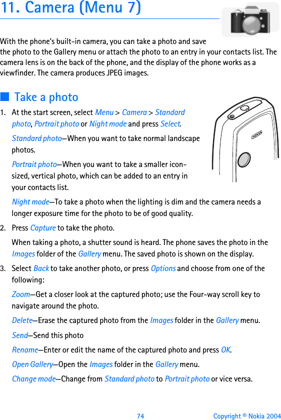  74 Copyright © Nokia 200411. Camera (Menu 7)With the phone’s built-in camera, you can take a photo and save the photo to the Gallery menu or attach the photo to an entry in your contacts list. The camera lens is on the back of the phone, and the display of the phone works as a viewfinder. The camera produces JPEG images.■Take a photo1. At the start screen, select Menu &gt; Camera &gt; Standard photo, Portrait photo or Night mode and press Select.Standard photo—When you want to take normal landscape photos.Portrait photo—When you want to take a smaller icon-sized, vertical photo, which can be added to an entry in your contacts list.Night mode—To take a photo when the lighting is dim and the camera needs a longer exposure time for the photo to be of good quality.2. Press Capture to take the photo.When taking a photo, a shutter sound is heard. The phone saves the photo in the Images folder of the Gallery menu. The saved photo is shown on the display.3. Select Back to take another photo, or press Options and choose from one of the following:Zoom—Get a closer look at the captured photo; use the Four-way scroll key to navigate around the photo.Delete—Erase the captured photo from the Images folder in the Gallery menu.Send—Send this photo Rename—Enter or edit the name of the captured photo and press OK.Open Gallery—Open the Images folder in the Gallery menu.Change mode—Change from Standard photo to Portrait photo or vice versa.