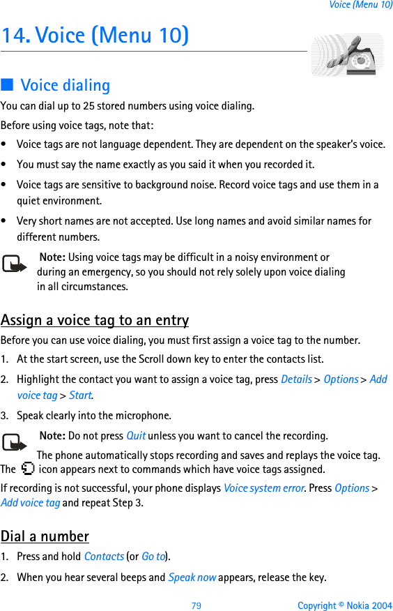 79 Copyright © Nokia 2004Voice (Menu 10)14. Voice (Menu 10)■Voice dialing You can dial up to 25 stored numbers using voice dialing. Before using voice tags, note that:• Voice tags are not language dependent. They are dependent on the speaker’s voice.• You must say the name exactly as you said it when you recorded it.• Voice tags are sensitive to background noise. Record voice tags and use them in a quiet environment.• Very short names are not accepted. Use long names and avoid similar names for different numbers. Note: Using voice tags may be difficult in a noisy environment or during an emergency, so you should not rely solely upon voice dialing in all circumstances.Assign a voice tag to an entryBefore you can use voice dialing, you must first assign a voice tag to the number.1. At the start screen, use the Scroll down key to enter the contacts list.2. Highlight the contact you want to assign a voice tag, press Details &gt; Options &gt; Add voice tag &gt; Start.3. Speak clearly into the microphone. Note: Do not press Quit unless you want to cancel the recording.The phone automatically stops recording and saves and replays the voice tag. The   icon appears next to commands which have voice tags assigned.If recording is not successful, your phone displays Voice system error. Press Options &gt; Add voice tag and repeat Step 3.Dial a number1. Press and hold Contacts (or Go to).2. When you hear several beeps and Speak now appears, release the key.