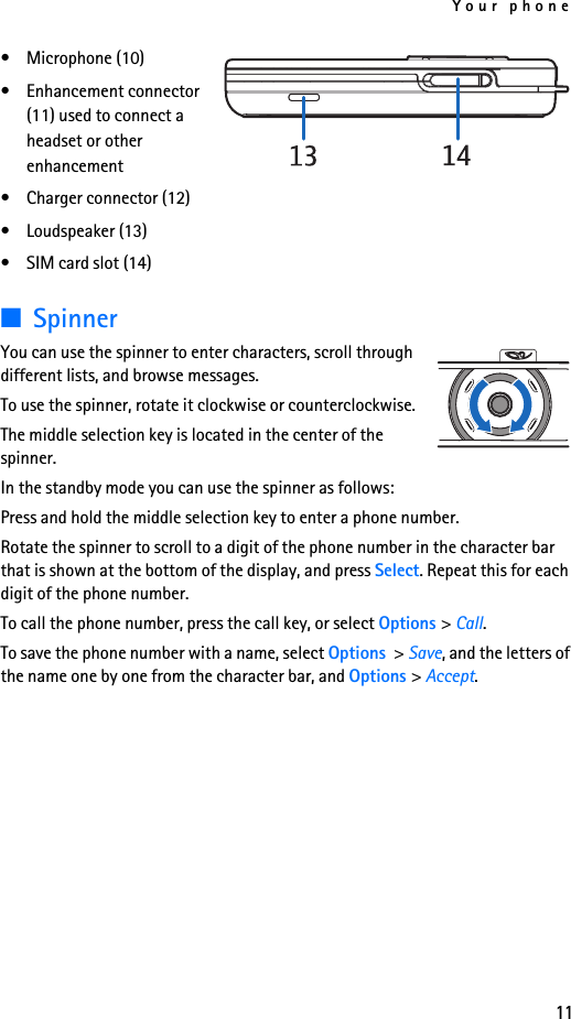 Your phone11• Microphone (10)• Enhancement connector (11) used to connect a headset or other enhancement• Charger connector (12)• Loudspeaker (13)• SIM card slot (14)■SpinnerYou can use the spinner to enter characters, scroll through different lists, and browse messages.To use the spinner, rotate it clockwise or counterclockwise.The middle selection key is located in the center of the spinner.In the standby mode you can use the spinner as follows:Press and hold the middle selection key to enter a phone number.Rotate the spinner to scroll to a digit of the phone number in the character bar that is shown at the bottom of the display, and press Select. Repeat this for each digit of the phone number.To call the phone number, press the call key, or select Options &gt; Call.To save the phone number with a name, select Options  &gt; Save, and the letters of the name one by one from the character bar, and Options &gt; Accept.