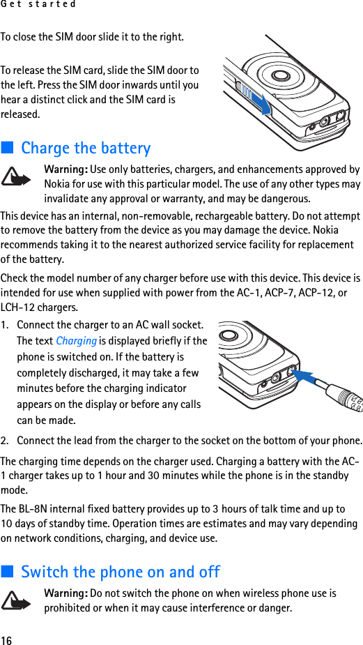 Get started16To close the SIM door slide it to the right.To release the SIM card, slide the SIM door to the left. Press the SIM door inwards until you hear a distinct click and the SIM card is released.■Charge the batteryWarning: Use only batteries, chargers, and enhancements approved by Nokia for use with this particular model. The use of any other types may invalidate any approval or warranty, and may be dangerous.This device has an internal, non-removable, rechargeable battery. Do not attempt to remove the battery from the device as you may damage the device. Nokia recommends taking it to the nearest authorized service facility for replacement of the battery.Check the model number of any charger before use with this device. This device is intended for use when supplied with power from the AC-1, ACP-7, ACP-12, or LCH-12 chargers.1. Connect the charger to an AC wall socket. The text Charging is displayed briefly if the phone is switched on. If the battery is completely discharged, it may take a few minutes before the charging indicator appears on the display or before any calls can be made.2. Connect the lead from the charger to the socket on the bottom of your phone.The charging time depends on the charger used. Charging a battery with the AC-1 charger takes up to 1 hour and 30 minutes while the phone is in the standby mode.The BL-8N internal fixed battery provides up to 3 hours of talk time and up to 10 days of standby time. Operation times are estimates and may vary depending on network conditions, charging, and device use. ■Switch the phone on and offWarning: Do not switch the phone on when wireless phone use is prohibited or when it may cause interference or danger.