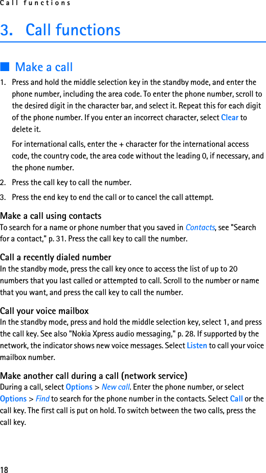Call functions183. Call functions■Make a call1. Press and hold the middle selection key in the standby mode, and enter the phone number, including the area code. To enter the phone number, scroll to the desired digit in the character bar, and select it. Repeat this for each digit of the phone number. If you enter an incorrect character, select Clear to delete it.For international calls, enter the + character for the international access code, the country code, the area code without the leading 0, if necessary, and the phone number.2. Press the call key to call the number.3. Press the end key to end the call or to cancel the call attempt.Make a call using contactsTo search for a name or phone number that you saved in Contacts, see &quot;Search for a contact,&quot; p. 31. Press the call key to call the number.Call a recently dialed numberIn the standby mode, press the call key once to access the list of up to 20 numbers that you last called or attempted to call. Scroll to the number or name that you want, and press the call key to call the number.Call your voice mailboxIn the standby mode, press and hold the middle selection key, select 1, and press the call key. See also &quot;Nokia Xpress audio messaging,&quot; p. 28. If supported by the network, the indicator shows new voice messages. Select Listen to call your voice mailbox number. Make another call during a call (network service)During a call, select Options &gt; New call. Enter the phone number, or select Options &gt; Find to search for the phone number in the contacts. Select Call or the call key. The first call is put on hold. To switch between the two calls, press the call key.