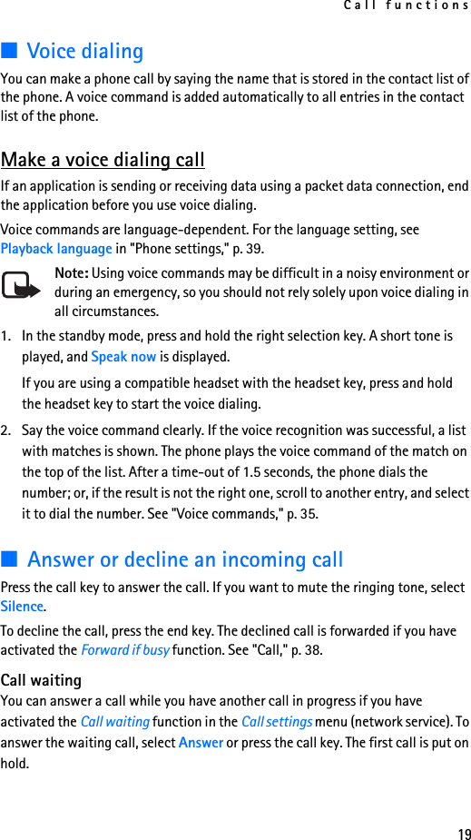 Call functions19■Voice dialingYou can make a phone call by saying the name that is stored in the contact list of the phone. A voice command is added automatically to all entries in the contact list of the phone.Make a voice dialing callIf an application is sending or receiving data using a packet data connection, end the application before you use voice dialing.Voice commands are language-dependent. For the language setting, see Playback language in &quot;Phone settings,&quot; p. 39.Note: Using voice commands may be difficult in a noisy environment or during an emergency, so you should not rely solely upon voice dialing in all circumstances.1. In the standby mode, press and hold the right selection key. A short tone is played, and Speak now is displayed.If you are using a compatible headset with the headset key, press and hold the headset key to start the voice dialing.2. Say the voice command clearly. If the voice recognition was successful, a list with matches is shown. The phone plays the voice command of the match on the top of the list. After a time-out of 1.5 seconds, the phone dials the number; or, if the result is not the right one, scroll to another entry, and select it to dial the number. See &quot;Voice commands,&quot; p. 35.■Answer or decline an incoming callPress the call key to answer the call. If you want to mute the ringing tone, select Silence.To decline the call, press the end key. The declined call is forwarded if you have activated the Forward if busy function. See &quot;Call,&quot; p. 38.Call waitingYou can answer a call while you have another call in progress if you have activated the Call waiting function in the Call settings menu (network service). To answer the waiting call, select Answer or press the call key. The first call is put on hold.