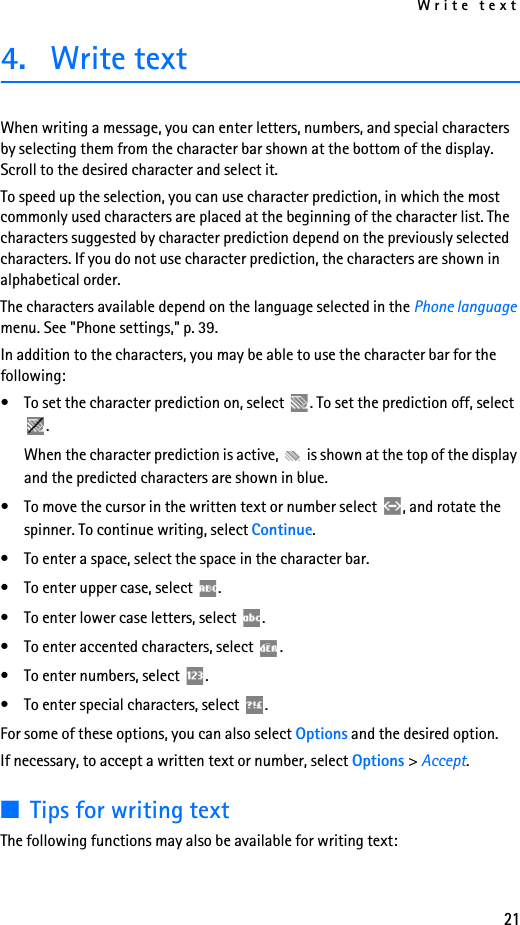 Write text214. Write textWhen writing a message, you can enter letters, numbers, and special characters by selecting them from the character bar shown at the bottom of the display. Scroll to the desired character and select it.To speed up the selection, you can use character prediction, in which the most commonly used characters are placed at the beginning of the character list. The characters suggested by character prediction depend on the previously selected characters. If you do not use character prediction, the characters are shown in alphabetical order.The characters available depend on the language selected in the Phone language menu. See &quot;Phone settings,&quot; p. 39.In addition to the characters, you may be able to use the character bar for the following:• To set the character prediction on, select  . To set the prediction off, select . When the character prediction is active,   is shown at the top of the display and the predicted characters are shown in blue.• To move the cursor in the written text or number select  , and rotate the spinner. To continue writing, select Continue.• To enter a space, select the space in the character bar.• To enter upper case, select  .• To enter lower case letters, select  .• To enter accented characters, select  .• To enter numbers, select  .• To enter special characters, select  .For some of these options, you can also select Options and the desired option.If necessary, to accept a written text or number, select Options &gt; Accept.■Tips for writing textThe following functions may also be available for writing text: