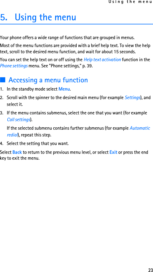 Using the menu235. Using the menuYour phone offers a wide range of functions that are grouped in menus. Most of the menu functions are provided with a brief help text. To view the help text, scroll to the desired menu function, and wait for about 15 seconds.You can set the help text on or off using the Help text activation function in the Phone settings menu. See &quot;Phone settings,&quot; p. 39.■Accessing a menu function1. In the standby mode select Menu.2. Scroll with the spinner to the desired main menu (for example Settings), and select it.3. If the menu contains submenus, select the one that you want (for example Call settings).If the selected submenu contains further submenus (for example Automatic redial), repeat this step.4. Select the setting that you want.Select Back to return to the previous menu level, or select Exit or press the end key to exit the menu.