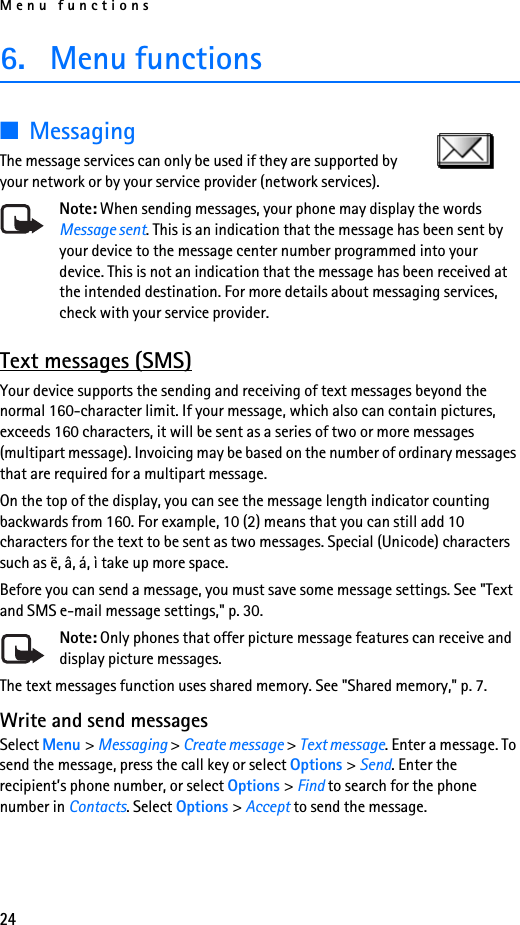 Menu functions246. Menu functions■MessagingThe message services can only be used if they are supported by your network or by your service provider (network services). Note: When sending messages, your phone may display the words Message sent. This is an indication that the message has been sent by your device to the message center number programmed into your device. This is not an indication that the message has been received at the intended destination. For more details about messaging services, check with your service provider.Text messages (SMS)Your device supports the sending and receiving of text messages beyond the normal 160-character limit. If your message, which also can contain pictures, exceeds 160 characters, it will be sent as a series of two or more messages (multipart message). Invoicing may be based on the number of ordinary messages that are required for a multipart message.On the top of the display, you can see the message length indicator counting backwards from 160. For example, 10 (2) means that you can still add 10 characters for the text to be sent as two messages. Special (Unicode) characters such as ë, â, á, ì take up more space.Before you can send a message, you must save some message settings. See &quot;Text and SMS e-mail message settings,&quot; p. 30.Note: Only phones that offer picture message features can receive and display picture messages.The text messages function uses shared memory. See &quot;Shared memory,&quot; p. 7.Write and send messagesSelect Menu &gt; Messaging &gt; Create message &gt; Text message. Enter a message. To send the message, press the call key or select Options &gt; Send. Enter the recipient’s phone number, or select Options &gt; Find to search for the phone number in Contacts. Select Options &gt; Accept to send the message.