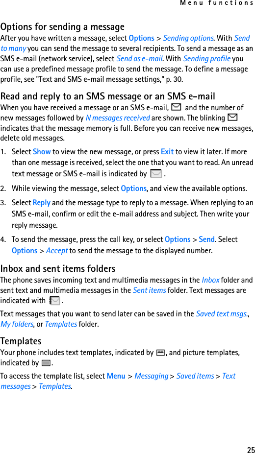 Menu functions25Options for sending a messageAfter you have written a message, select Options &gt; Sending options. With Send to many you can send the message to several recipients. To send a message as an SMS e-mail (network service), select Send as e-mail. With Sending profile you can use a predefined message profile to send the message. To define a message profile, see &quot;Text and SMS e-mail message settings,&quot; p. 30.Read and reply to an SMS message or an SMS e-mailWhen you have received a message or an SMS e-mail,   and the number of new messages followed by N messages received are shown. The blinking   indicates that the message memory is full. Before you can receive new messages, delete old messages.1. Select Show to view the new message, or press Exit to view it later. If more than one message is received, select the one that you want to read. An unread text message or SMS e-mail is indicated by  .2. While viewing the message, select Options, and view the available options.3. Select Reply and the message type to reply to a message. When replying to an SMS e-mail, confirm or edit the e-mail address and subject. Then write your reply message.4. To send the message, press the call key, or select Options &gt; Send. Select Options &gt; Accept to send the message to the displayed number.Inbox and sent items foldersThe phone saves incoming text and multimedia messages in the Inbox folder and sent text and multimedia messages in the Sent items folder. Text messages are indicated with  .Text messages that you want to send later can be saved in the Saved text msgs., My folders, or Templates folder.TemplatesYour phone includes text templates, indicated by  , and picture templates, indicated by  .To access the template list, select Menu &gt; Messaging &gt; Saved items &gt; Text messages &gt; Templates.