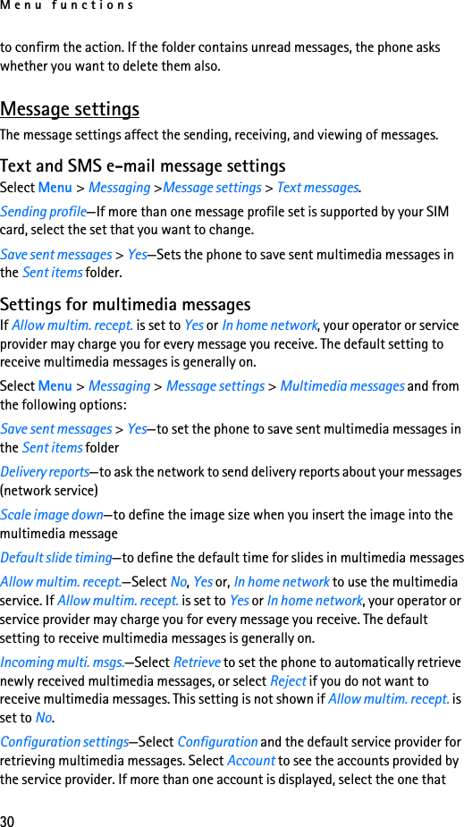 Menu functions30to confirm the action. If the folder contains unread messages, the phone asks whether you want to delete them also.Message settingsThe message settings affect the sending, receiving, and viewing of messages.Text and SMS e-mail message settingsSelect Menu &gt; Messaging &gt;Message settings &gt; Text messages.Sending profile—If more than one message profile set is supported by your SIM card, select the set that you want to change.Save sent messages &gt; Yes—Sets the phone to save sent multimedia messages in the Sent items folder.Settings for multimedia messagesIf Allow multim. recept. is set to Yes or In home network, your operator or service provider may charge you for every message you receive. The default setting to receive multimedia messages is generally on.Select Menu &gt; Messaging &gt; Message settings &gt; Multimedia messages and from the following options:Save sent messages &gt; Yes—to set the phone to save sent multimedia messages in the Sent items folderDelivery reports—to ask the network to send delivery reports about your messages (network service)Scale image down—to define the image size when you insert the image into the multimedia messageDefault slide timing—to define the default time for slides in multimedia messagesAllow multim. recept.—Select No, Yes or, In home network to use the multimedia service. If Allow multim. recept. is set to Yes or In home network, your operator or service provider may charge you for every message you receive. The default setting to receive multimedia messages is generally on.Incoming multi. msgs.—Select Retrieve to set the phone to automatically retrieve newly received multimedia messages, or select Reject if you do not want to receive multimedia messages. This setting is not shown if Allow multim. recept. is set to No.Configuration settings—Select Configuration and the default service provider for retrieving multimedia messages. Select Account to see the accounts provided by the service provider. If more than one account is displayed, select the one that 