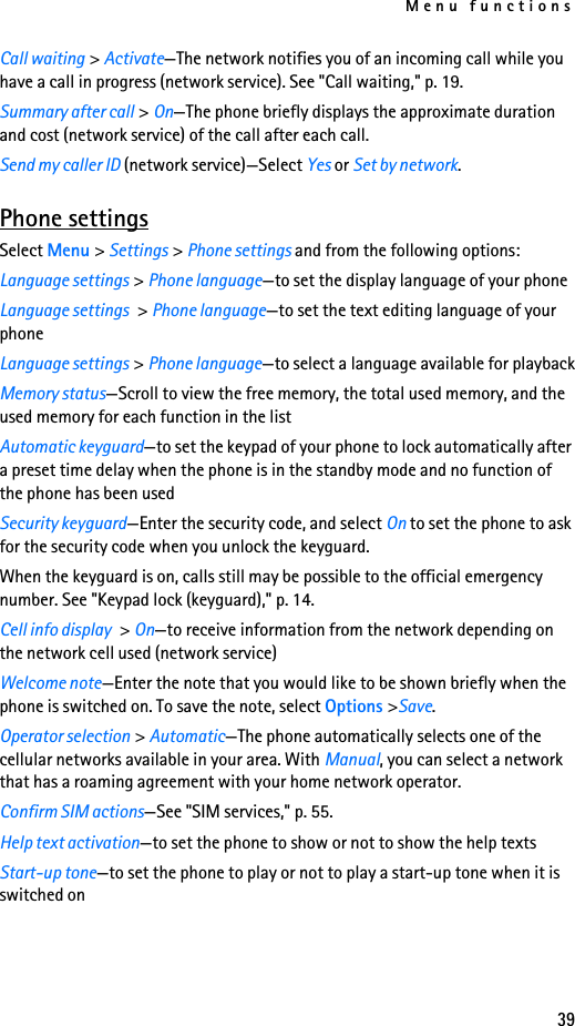 Menu functions39Call waiting &gt; Activate—The network notifies you of an incoming call while you have a call in progress (network service). See &quot;Call waiting,&quot; p. 19.Summary after call &gt; On—The phone briefly displays the approximate duration and cost (network service) of the call after each call.Send my caller ID (network service)—Select Yes or Set by network.Phone settingsSelect Menu &gt; Settings &gt; Phone settings and from the following options:Language settings &gt; Phone language—to set the display language of your phoneLanguage settings &gt; Phone language—to set the text editing language of your phoneLanguage settings &gt; Phone language—to select a language available for playbackMemory status—Scroll to view the free memory, the total used memory, and the used memory for each function in the listAutomatic keyguard—to set the keypad of your phone to lock automatically after a preset time delay when the phone is in the standby mode and no function of the phone has been usedSecurity keyguard—Enter the security code, and select On to set the phone to ask for the security code when you unlock the keyguard.When the keyguard is on, calls still may be possible to the official emergency number. See &quot;Keypad lock (keyguard),&quot; p. 14.Cell info display &gt; On—to receive information from the network depending on the network cell used (network service)Welcome note—Enter the note that you would like to be shown briefly when the phone is switched on. To save the note, select Options &gt;Save.Operator selection &gt; Automatic—The phone automatically selects one of the cellular networks available in your area. With Manual, you can select a network that has a roaming agreement with your home network operator.Confirm SIM actions—See &quot;SIM services,&quot; p. 55.Help text activation—to set the phone to show or not to show the help textsStart-up tone—to set the phone to play or not to play a start-up tone when it is switched on