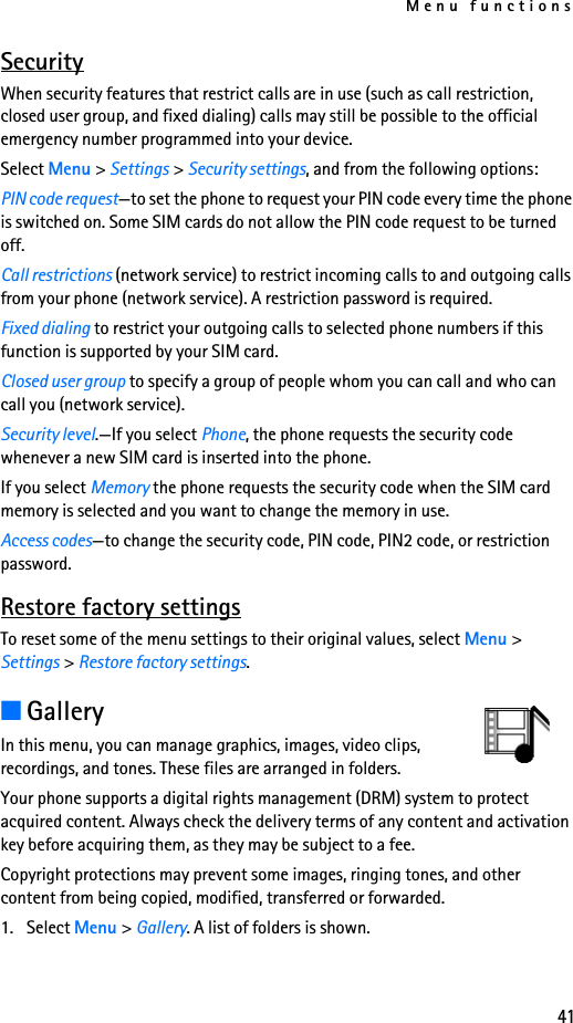 Menu functions41SecurityWhen security features that restrict calls are in use (such as call restriction, closed user group, and fixed dialing) calls may still be possible to the official emergency number programmed into your device.Select Menu &gt; Settings &gt; Security settings, and from the following options:PIN code request—to set the phone to request your PIN code every time the phone is switched on. Some SIM cards do not allow the PIN code request to be turned off.Call restrictions (network service) to restrict incoming calls to and outgoing calls from your phone (network service). A restriction password is required.Fixed dialing to restrict your outgoing calls to selected phone numbers if this function is supported by your SIM card.Closed user group to specify a group of people whom you can call and who can call you (network service).Security level.—If you select Phone, the phone requests the security code whenever a new SIM card is inserted into the phone.If you select Memory the phone requests the security code when the SIM card memory is selected and you want to change the memory in use.Access codes—to change the security code, PIN code, PIN2 code, or restriction password.Restore factory settingsTo reset some of the menu settings to their original values, select Menu &gt; Settings &gt; Restore factory settings.■GalleryIn this menu, you can manage graphics, images, video clips, recordings, and tones. These files are arranged in folders.Your phone supports a digital rights management (DRM) system to protect acquired content. Always check the delivery terms of any content and activation key before acquiring them, as they may be subject to a fee.Copyright protections may prevent some images, ringing tones, and other content from being copied, modified, transferred or forwarded.1. Select Menu &gt; Gallery. A list of folders is shown. 
