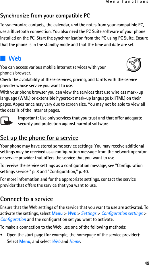 Menu functions49Synchronize from your compatible PCTo synchronize contacts, the calendar, and the notes from your compatible PC, use a Bluetooth connection. You also need the PC Suite software of your phone installed on the PC. Start the synchronization from the PC using PC Suite. Ensure that the phone is in the standby mode and that the time and date are set.■WebYou can access various mobile Internet services with your phone’s browser.Check the availability of these services, pricing, and tariffs with the service provider whose service you want to use.With your phone browser you can view the services that use wireless mark-up language (WML) or extensible hypertext mark-up language (xHTML) on their pages. Appearance may vary due to screen size. You may not be able to view all the details of the Internet pages. Important: Use only services that you trust and that offer adequate security and protection against harmful software.Set up the phone for a serviceYour phone may have stored some service settings. You may receive additional settings may be received as a configuration message from the network operator or service provider that offers the service that you want to use.To receive the service settings as a configuration message, see &quot;Configuration settings service,&quot; p. 8 and &quot;Configuration,&quot; p. 40.For more information and for the appropriate settings, contact the service provider that offers the service that you want to use.Connect to a serviceEnsure that the Web settings of the service that you want to use are activated. To activate the settings, select Menu &gt; Web &gt; Settings &gt; Configuration settings &gt; Configuration and the configuration set you want to activate.To make a connection to the Web, use one of the following methods:• Open the start page (for example, the homepage of the service provider): Select Menu, and select Web and Home.