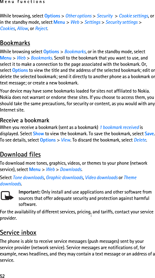 Menu functions52While browsing, select Options &gt; Other options &gt; Security &gt; Cookie settings, or in the standby mode, select Menu &gt; Web &gt; Settings &gt; Security settings &gt; Cookies, Allow, or Reject.BookmarksWhile browsing select Options &gt; Bookmarks, or in the standby mode, select Menu &gt; Web &gt; Bookmarks. Scroll to the bookmark that you want to use, and select it to make a connection to the page associated with the bookmark. Or, select Options to view the title and the address of the selected bookmark; edit or delete the selected bookmark; send it directly to another phone as a bookmark or text message; or create a new bookmark.Your device may have some bookmarks loaded for sites not affiliated to Nokia. Nokia does not warrant or endorse these sites. If you choose to access them, you should take the same precautions, for security or content, as you would with any Internet site.Receive a bookmarkWhen you receive a bookmark (sent as a bookmark) 1 bookmark received is displayed. Select Show to view the bookmark. To save the bookmark, select Save. To see details, select Options &gt; View. To discard the bookmark, select Delete. Download filesTo download more tones, graphics, videos, or themes to your phone (network service), select Menu &gt; Web &gt; Downloads.Select Tone downloads, Graphic downloads, Video downloads or Theme downloads.Important: Only install and use applications and other software from sources that offer adequate security and protection against harmful software.For the availability of different services, pricing, and tariffs, contact your service provider. Service inboxThe phone is able to receive service messages (push messages) sent by your service provider (network service). Service messages are notifications of, for example, news headlines, and they may contain a text message or an address of a service.