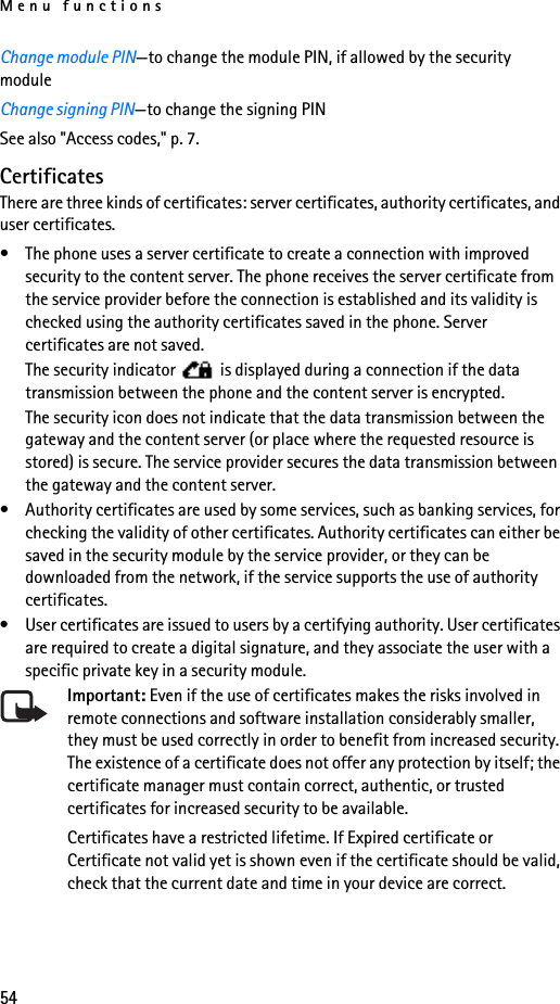 Menu functions54Change module PIN—to change the module PIN, if allowed by the security moduleChange signing PIN—to change the signing PINSee also &quot;Access codes,&quot; p. 7.CertificatesThere are three kinds of certificates: server certificates, authority certificates, and user certificates.• The phone uses a server certificate to create a connection with improved security to the content server. The phone receives the server certificate from the service provider before the connection is established and its validity is checked using the authority certificates saved in the phone. Server certificates are not saved.The security indicator   is displayed during a connection if the data transmission between the phone and the content server is encrypted.The security icon does not indicate that the data transmission between the gateway and the content server (or place where the requested resource is stored) is secure. The service provider secures the data transmission between the gateway and the content server.• Authority certificates are used by some services, such as banking services, for checking the validity of other certificates. Authority certificates can either be saved in the security module by the service provider, or they can be downloaded from the network, if the service supports the use of authority certificates.• User certificates are issued to users by a certifying authority. User certificates are required to create a digital signature, and they associate the user with a specific private key in a security module.Important: Even if the use of certificates makes the risks involved in remote connections and software installation considerably smaller, they must be used correctly in order to benefit from increased security. The existence of a certificate does not offer any protection by itself; the certificate manager must contain correct, authentic, or trusted certificates for increased security to be available. Certificates have a restricted lifetime. If Expired certificate or Certificate not valid yet is shown even if the certificate should be valid, check that the current date and time in your device are correct.