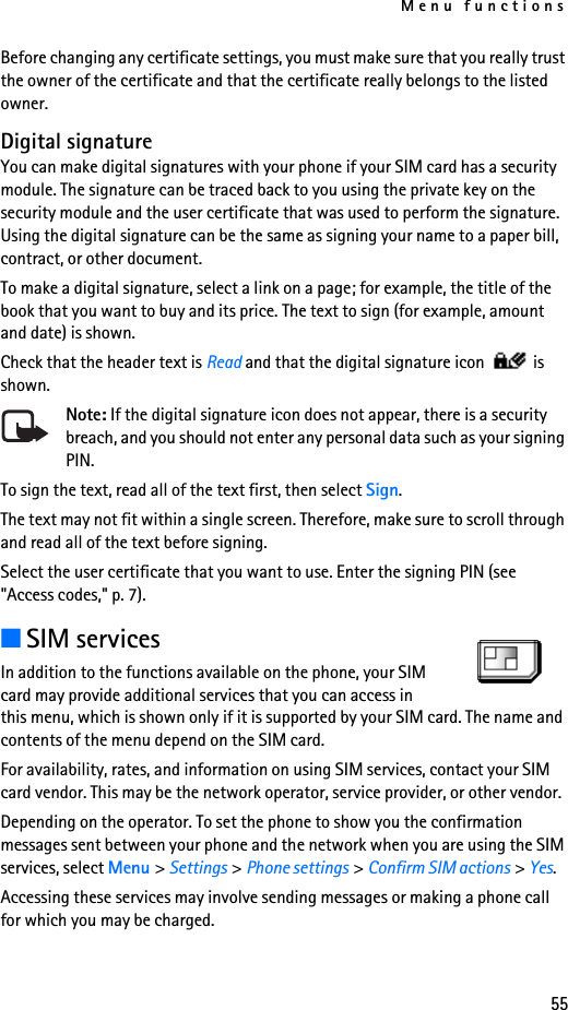 Menu functions55Before changing any certificate settings, you must make sure that you really trust the owner of the certificate and that the certificate really belongs to the listed owner.Digital signatureYou can make digital signatures with your phone if your SIM card has a security module. The signature can be traced back to you using the private key on the security module and the user certificate that was used to perform the signature. Using the digital signature can be the same as signing your name to a paper bill, contract, or other document. To make a digital signature, select a link on a page; for example, the title of the book that you want to buy and its price. The text to sign (for example, amount and date) is shown.Check that the header text is Read and that the digital signature icon   is shown.Note: If the digital signature icon does not appear, there is a security breach, and you should not enter any personal data such as your signing PIN.To sign the text, read all of the text first, then select Sign.The text may not fit within a single screen. Therefore, make sure to scroll through and read all of the text before signing.Select the user certificate that you want to use. Enter the signing PIN (see &quot;Access codes,&quot; p. 7).■SIM servicesIn addition to the functions available on the phone, your SIM card may provide additional services that you can access in this menu, which is shown only if it is supported by your SIM card. The name and contents of the menu depend on the SIM card.For availability, rates, and information on using SIM services, contact your SIM card vendor. This may be the network operator, service provider, or other vendor.Depending on the operator. To set the phone to show you the confirmation messages sent between your phone and the network when you are using the SIM services, select Menu &gt; Settings &gt; Phone settings &gt; Confirm SIM actions &gt; Yes.Accessing these services may involve sending messages or making a phone call for which you may be charged.