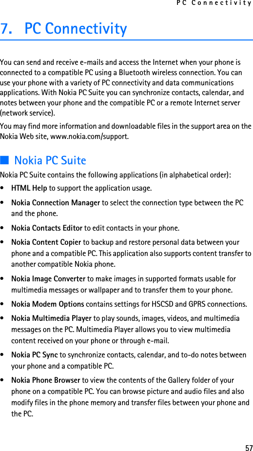 PC Connectivity577. PC ConnectivityYou can send and receive e-mails and access the Internet when your phone is connected to a compatible PC using a Bluetooth wireless connection. You can use your phone with a variety of PC connectivity and data communications applications. With Nokia PC Suite you can synchronize contacts, calendar, and notes between your phone and the compatible PC or a remote Internet server (network service).You may find more information and downloadable files in the support area on the Nokia Web site, www.nokia.com/support.■Nokia PC SuiteNokia PC Suite contains the following applications (in alphabetical order):•HTML Help to support the application usage.•Nokia Connection Manager to select the connection type between the PC and the phone.•Nokia Contacts Editor to edit contacts in your phone.•Nokia Content Copier to backup and restore personal data between your phone and a compatible PC. This application also supports content transfer to another compatible Nokia phone.•Nokia Image Converter to make images in supported formats usable for multimedia messages or wallpaper and to transfer them to your phone.•Nokia Modem Options contains settings for HSCSD and GPRS connections.•Nokia Multimedia Player to play sounds, images, videos, and multimedia messages on the PC. Multimedia Player allows you to view multimedia content received on your phone or through e-mail.•Nokia PC Sync to synchronize contacts, calendar, and to-do notes between your phone and a compatible PC.•Nokia Phone Browser to view the contents of the Gallery folder of your phone on a compatible PC. You can browse picture and audio files and also modify files in the phone memory and transfer files between your phone and the PC.