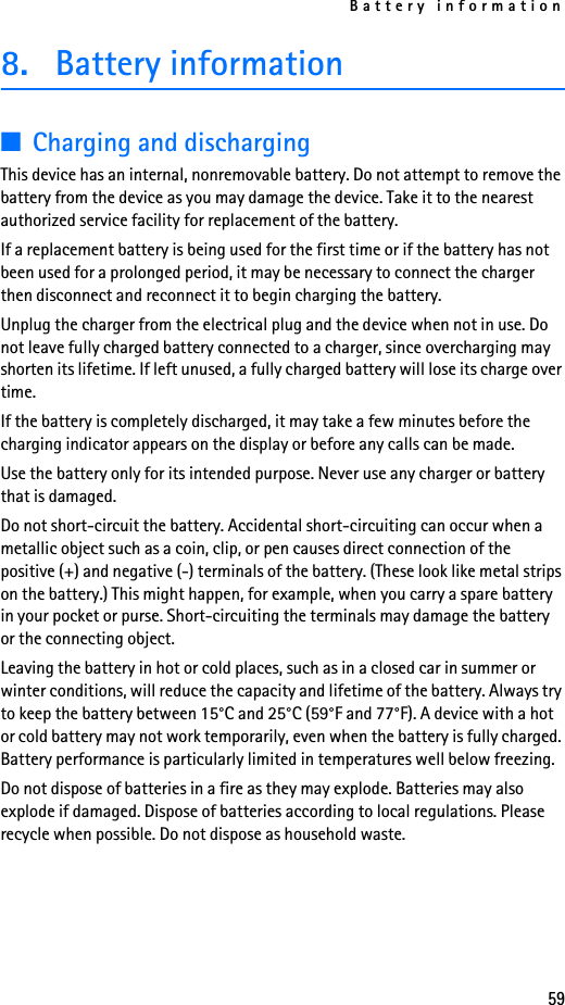 Battery information598. Battery information■Charging and dischargingThis device has an internal, nonremovable battery. Do not attempt to remove the battery from the device as you may damage the device. Take it to the nearest authorized service facility for replacement of the battery.If a replacement battery is being used for the first time or if the battery has not been used for a prolonged period, it may be necessary to connect the charger then disconnect and reconnect it to begin charging the battery.Unplug the charger from the electrical plug and the device when not in use. Do not leave fully charged battery connected to a charger, since overcharging may shorten its lifetime. If left unused, a fully charged battery will lose its charge over time.If the battery is completely discharged, it may take a few minutes before the charging indicator appears on the display or before any calls can be made.Use the battery only for its intended purpose. Never use any charger or battery that is damaged.Do not short-circuit the battery. Accidental short-circuiting can occur when a metallic object such as a coin, clip, or pen causes direct connection of the positive (+) and negative (-) terminals of the battery. (These look like metal strips on the battery.) This might happen, for example, when you carry a spare battery in your pocket or purse. Short-circuiting the terminals may damage the battery or the connecting object.Leaving the battery in hot or cold places, such as in a closed car in summer or winter conditions, will reduce the capacity and lifetime of the battery. Always try to keep the battery between 15°C and 25°C (59°F and 77°F). A device with a hot or cold battery may not work temporarily, even when the battery is fully charged. Battery performance is particularly limited in temperatures well below freezing.Do not dispose of batteries in a fire as they may explode. Batteries may also explode if damaged. Dispose of batteries according to local regulations. Please recycle when possible. Do not dispose as household waste.