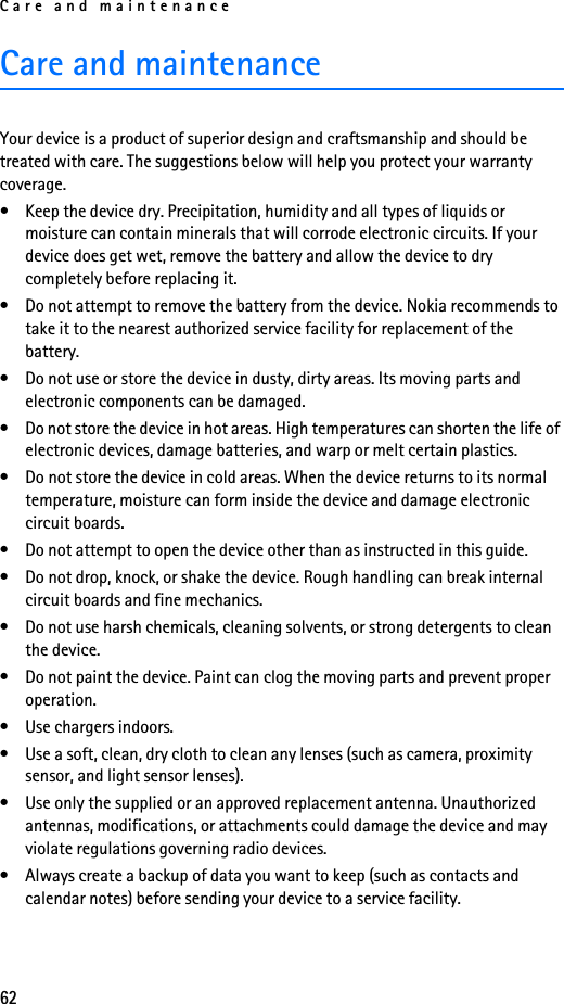 Care and maintenance62Care and maintenanceYour device is a product of superior design and craftsmanship and should be treated with care. The suggestions below will help you protect your warranty coverage.• Keep the device dry. Precipitation, humidity and all types of liquids or moisture can contain minerals that will corrode electronic circuits. If your device does get wet, remove the battery and allow the device to dry completely before replacing it.• Do not attempt to remove the battery from the device. Nokia recommends to take it to the nearest authorized service facility for replacement of the battery.• Do not use or store the device in dusty, dirty areas. Its moving parts and electronic components can be damaged.• Do not store the device in hot areas. High temperatures can shorten the life of electronic devices, damage batteries, and warp or melt certain plastics.• Do not store the device in cold areas. When the device returns to its normal temperature, moisture can form inside the device and damage electronic circuit boards.• Do not attempt to open the device other than as instructed in this guide.• Do not drop, knock, or shake the device. Rough handling can break internal circuit boards and fine mechanics.• Do not use harsh chemicals, cleaning solvents, or strong detergents to clean the device.• Do not paint the device. Paint can clog the moving parts and prevent proper operation.• Use chargers indoors.• Use a soft, clean, dry cloth to clean any lenses (such as camera, proximity sensor, and light sensor lenses).• Use only the supplied or an approved replacement antenna. Unauthorized antennas, modifications, or attachments could damage the device and may violate regulations governing radio devices.• Always create a backup of data you want to keep (such as contacts and calendar notes) before sending your device to a service facility.