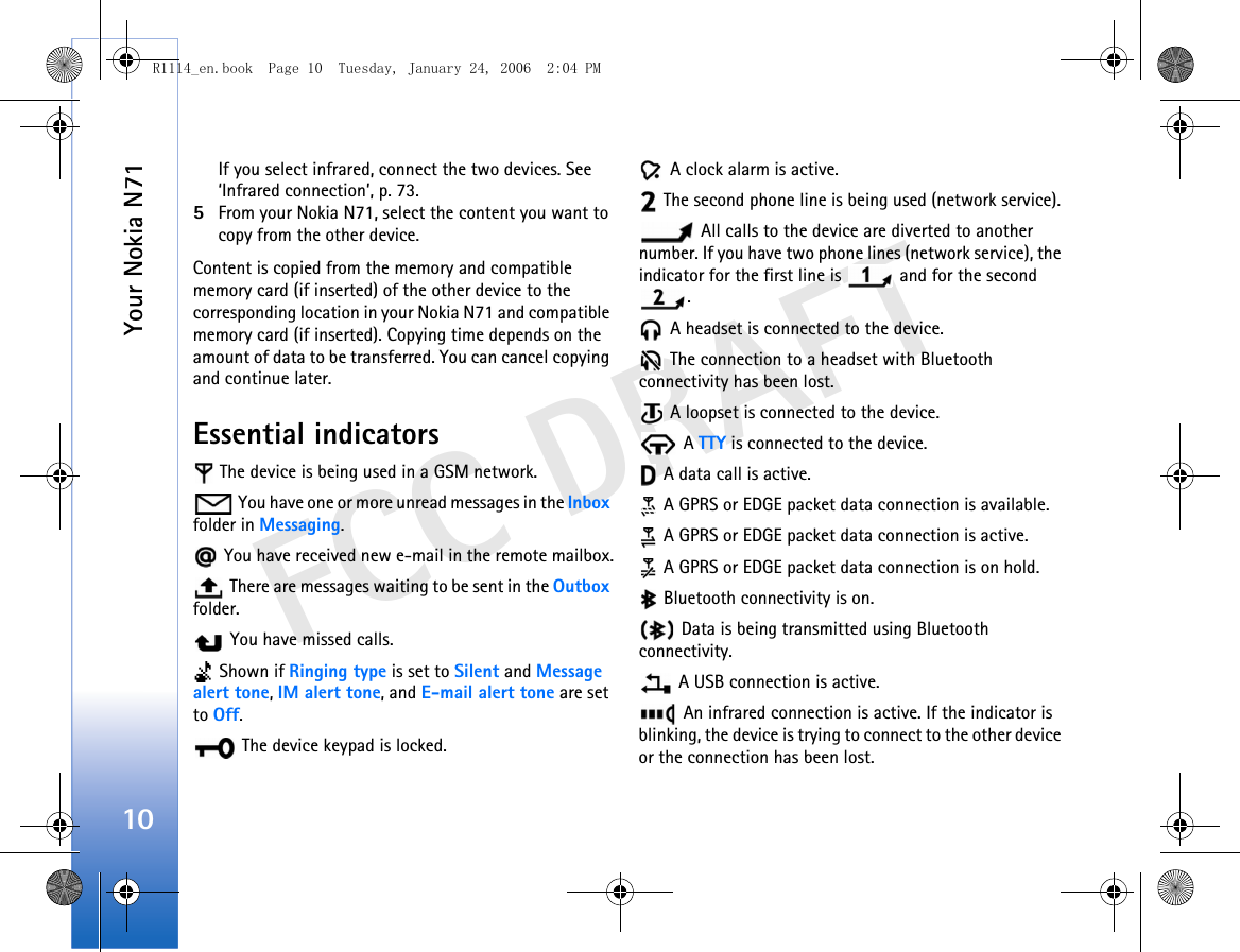 Your Nokia N7110FCC DRAFTIf you select infrared, connect the two devices. See ‘Infrared connection’, p. 73.5From your Nokia N71, select the content you want to copy from the other device.Content is copied from the memory and compatible memory card (if inserted) of the other device to the corresponding location in your Nokia N71 and compatible memory card (if inserted). Copying time depends on the amount of data to be transferred. You can cancel copying and continue later.Essential indicators The device is being used in a GSM network. You have one or more unread messages in the Inbox folder in Messaging. You have received new e-mail in the remote mailbox. There are messages waiting to be sent in the Outbox folder. You have missed calls. Shown if Ringing type is set to Silent and Message alert tone, IM alert tone, and E-mail alert tone are set to Off. The device keypad is locked. A clock alarm is active. The second phone line is being used (network service). All calls to the device are diverted to another number. If you have two phone lines (network service), the indicator for the first line is   and for the second . A headset is connected to the device. The connection to a headset with Bluetooth connectivity has been lost. A loopset is connected to the device. A TTY is connected to the device. A data call is active.  A GPRS or EDGE packet data connection is available. A GPRS or EDGE packet data connection is active.  A GPRS or EDGE packet data connection is on hold. Bluetooth connectivity is on. Data is being transmitted using Bluetooth connectivity. A USB connection is active. An infrared connection is active. If the indicator is blinking, the device is trying to connect to the other device or the connection has been lost.R1114_en.book  Page 10  Tuesday, January 24, 2006  2:04 PM