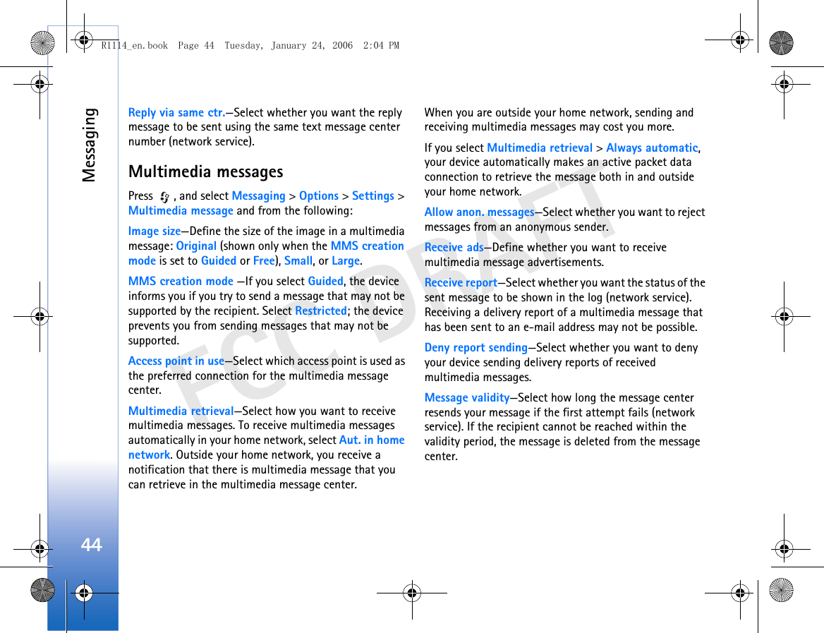 Messaging44FCC DRAFTReply via same ctr.—Select whether you want the reply message to be sent using the same text message center number (network service).Multimedia messagesPress  , and select Messaging &gt; Options &gt; Settings &gt; Multimedia message and from the following:Image size—Define the size of the image in a multimedia message: Original (shown only when the MMS creation mode is set to Guided or Free), Small, or Large.MMS creation mode —If you select Guided, the device informs you if you try to send a message that may not be supported by the recipient. Select Restricted; the device prevents you from sending messages that may not be supported.Access point in use—Select which access point is used as the preferred connection for the multimedia message center.Multimedia retrieval—Select how you want to receive multimedia messages. To receive multimedia messages automatically in your home network, select Aut. in home network. Outside your home network, you receive a notification that there is multimedia message that you can retrieve in the multimedia message center.When you are outside your home network, sending and receiving multimedia messages may cost you more.If you select Multimedia retrieval &gt; Always automatic, your device automatically makes an active packet data connection to retrieve the message both in and outside your home network.Allow anon. messages—Select whether you want to reject messages from an anonymous sender.Receive ads—Define whether you want to receive multimedia message advertisements.Receive report—Select whether you want the status of the sent message to be shown in the log (network service). Receiving a delivery report of a multimedia message that has been sent to an e-mail address may not be possible.Deny report sending—Select whether you want to deny your device sending delivery reports of received multimedia messages.Message validity—Select how long the message center resends your message if the first attempt fails (network service). If the recipient cannot be reached within the validity period, the message is deleted from the message center.R1114_en.book  Page 44  Tuesday, January 24, 2006  2:04 PM