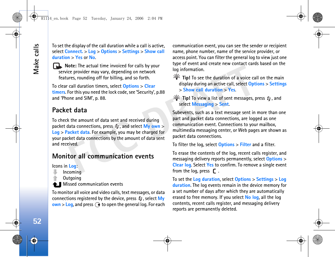 Make calls52FCC DRAFTTo set the display of the call duration while a call is active, select Connect. &gt; Log &gt; Options &gt; Settings &gt; Show call duration &gt; Yes or No. Note: The actual time invoiced for calls by your service provider may vary, depending on network features, rounding off for billing, and so forth.To clear call duration timers, select Options &gt; Clear timers. For this you need the lock code, see ‘Security’, p.88 and ‘Phone and SIM’, p. 88.Packet dataTo check the amount of data sent and received during packet data connections, press  , and select My own &gt; Log &gt; Packet data. For example, you may be charged for your packet data connections by the amount of data sent and received.Monitor all communication eventsIcons in Log: Incoming Outgoing  Missed communication eventsTo monitor all voice and video calls, text messages, or data connections registered by the device, press  , select My own &gt; Log, and press   to open the general log. For each communication event, you can see the sender or recipient name, phone number, name of the service provider, or access point. You can filter the general log to view just one type of event and create new contact cards based on the log information.  Tip! To see the duration of a voice call on the main display during an active call, select Options &gt; Settings &gt; Show call duration &gt; Yes. Tip! To view a list of sent messages, press  , and select Messaging &gt; Sent.Subevents, such as a text message sent in more than one part and packet data connections, are logged as one communication event. Connections to your mailbox, multimedia messaging center, or Web pages are shown as packet data connections.To filter the log, select Options &gt; Filter and a filter.To erase the contents of the log, recent calls register, and messaging delivery reports permanently, select Options &gt; Clear log. Select Yes to confirm. To remove a single event from the log, press  .To set the Log duration, select Options &gt; Settings &gt; Log duration. The log events remain in the device memory for a set number of days after which they are automatically erased to free memory. If you select No log, all the log contents, recent calls register, and messaging delivery reports are permanently deleted.R1114_en.book  Page 52  Tuesday, January 24, 2006  2:04 PM