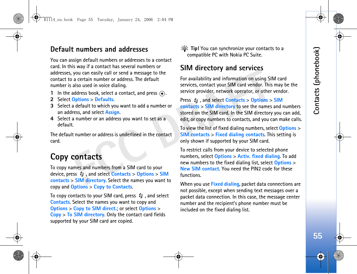 Contacts (phonebook)55FCC DRAFTDefault numbers and addressesYou can assign default numbers or addresses to a contact card. In this way if a contact has several numbers or addresses, you can easily call or send a message to the contact to a certain number or address. The default number is also used in voice dialing.1In the address book, select a contact, and press  .2Select Options &gt; Defaults.3Select a default to which you want to add a number or an address, and select Assign.4Select a number or an address you want to set as a default.The default number or address is underlined in the contact card.Copy contactsTo copy names and numbers from a SIM card to your device, press  , and select Contacts &gt; Options &gt; SIM contacts &gt; SIM directory. Select the names you want to copy and Options &gt; Copy to Contacts.To copy contacts to your SIM card, press  , and select Contacts. Select the names you want to copy and Options &gt; Copy to SIM direct.; or select Options &gt; Copy &gt; To SIM directory. Only the contact card fields supported by your SIM card are copied. Tip! You can synchronize your contacts to a compatible PC with Nokia PC Suite. SIM directory and servicesFor availability and information on using SIM card services, contact your SIM card vendor. This may be the service provider, network operator, or other vendor.Press , and select Contacts &gt; Options &gt; SIM contacts &gt; SIM directory to see the names and numbers stored on the SIM card. In the SIM directory you can add, edit, or copy numbers to contacts, and you can make calls.To view the list of fixed dialing numbers, select Options &gt; SIM contacts &gt; Fixed dialing contacts. This setting is only shown if supported by your SIM card.To restrict calls from your device to selected phone numbers, select Options &gt; Activ. fixed dialing. To add new numbers to the fixed dialing list, select Options &gt; New SIM contact. You need the PIN2 code for these functions.When you use Fixed dialing, packet data connections are not possible, except when sending text messages over a packet data connection. In this case, the message center number and the recipient’s phone number must be included on the fixed dialing list.R1114_en.book  Page 55  Tuesday, January 24, 2006  2:04 PM