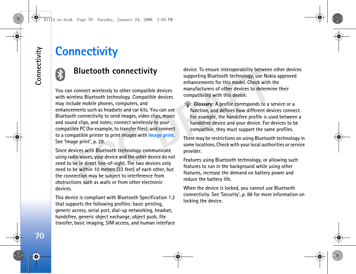 Connectivity70FCC DRAFTConnectivityBluetooth connectivityYou can connect wirelessly to other compatible devices with wireless Bluetooth technology. Compatible devices may include mobile phones, computers, and enhancements such as headsets and car kits. You can use Bluetooth connectivity to send images, video clips, music and sound clips, and notes; connect wirelessly to your compatible PC (for example, to transfer files); and connect to a compatible printer to print images with Image print. See ‘Image print’, p. 29.Since devices with Bluetooth technology communicate using radio waves, your device and the other device do not need to be in direct line-of-sight. The two devices only need to be within 10 meters (33 feet) of each other, but the connection may be subject to interference from obstructions such as walls or from other electronic devices.This device is compliant with Bluetooth Specification 1.2 that supports the following profiles: basic printing, generic access, serial port, dial-up networking, headset, handsfree, generic object exchange, object push, file transfer, basic imaging, SIM access, and human interface device. To ensure interoperability between other devices supporting Bluetooth technology, use Nokia approved enhancements for this model. Check with the manufacturers of other devices to determine their compatibility with this device. Glossary: A profile corresponds to a service or a function, and defines how different devices connect. For example, the handsfree profile is used between a handsfree device and your device. For devices to be compatible, they must support the same profiles.There may be restrictions on using Bluetooth technology in some locations. Check with your local authorities or service provider.Features using Bluetooth technology, or allowing such features to run in the background while using other features, increase the demand on battery power and reduce the battery life.When the device is locked, you cannot use Bluetooth connectivity. See ‘Security’, p. 88 for more information on locking the device.R1114_en.book  Page 70  Tuesday, January 24, 2006  2:04 PM