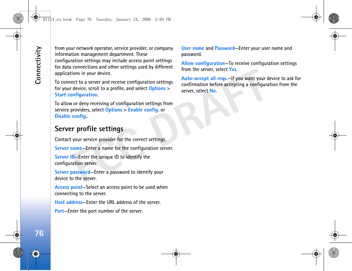 Connectivity76FCC DRAFTfrom your network operator, service provider, or company information management department. These configuration settings may include access point settings for data connections and other settings used by different applications in your device.To connect to a server and receive configuration settings for your device, scroll to a profile, and select Options &gt; Start configuration.To allow or deny receiving of configuration settings from service providers, select Options &gt; Enable config. or Disable config..Server profile settingsContact your service provider for the correct settings. Server name—Enter a name for the configuration server.Server ID—Enter the unique ID to identify the configuration server.Server password—Enter a password to identify your device to the server.Access point—Select an access point to be used when connecting to the server.Host address—Enter the URL address of the server.Port—Enter the port number of the server.User name and Password—Enter your user name and password.Allow configuration—To receive configuration settings from the server, select Yes.Auto-accept all reqs.—If you want your device to ask for confirmation before accepting a configuration from the server, select No.R1114_en.book  Page 76  Tuesday, January 24, 2006  2:04 PM
