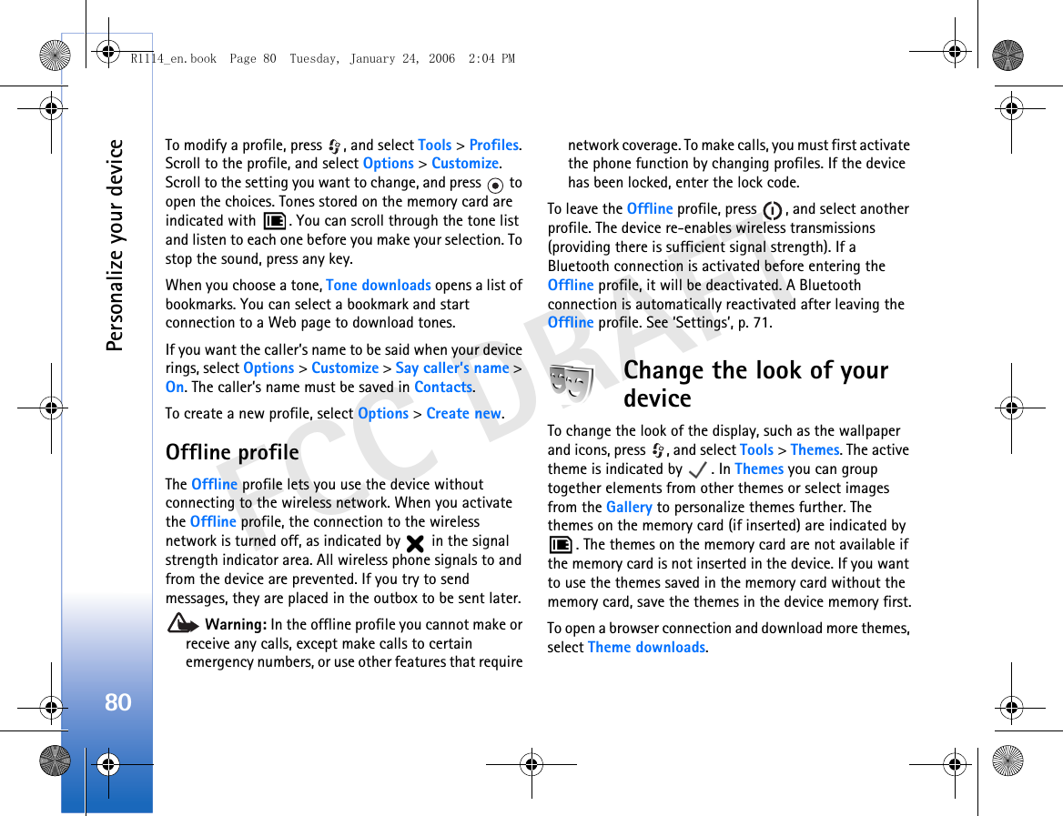 Personalize your device80FCC DRAFTTo modify a profile, press  , and select Tools &gt; Profiles. Scroll to the profile, and select Options &gt; Customize. Scroll to the setting you want to change, and press   to open the choices. Tones stored on the memory card are indicated with  . You can scroll through the tone list and listen to each one before you make your selection. To stop the sound, press any key.When you choose a tone, Tone downloads opens a list of bookmarks. You can select a bookmark and start connection to a Web page to download tones.If you want the caller’s name to be said when your device rings, select Options &gt; Customize &gt; Say caller’s name &gt; On. The caller’s name must be saved in Contacts.To create a new profile, select Options &gt; Create new.Offline profileThe Offline profile lets you use the device without connecting to the wireless network. When you activate the Offline profile, the connection to the wireless network is turned off, as indicated by   in the signal strength indicator area. All wireless phone signals to and from the device are prevented. If you try to send messages, they are placed in the outbox to be sent later. Warning: In the offline profile you cannot make or receive any calls, except make calls to certain emergency numbers, or use other features that require network coverage. To make calls, you must first activate the phone function by changing profiles. If the device has been locked, enter the lock code.To leave the Offline profile, press  , and select another profile. The device re-enables wireless transmissions (providing there is sufficient signal strength). If a Bluetooth connection is activated before entering the Offline profile, it will be deactivated. A Bluetooth connection is automatically reactivated after leaving the Offline profile. See ‘Settings’, p. 71.Change the look of your deviceTo change the look of the display, such as the wallpaper and icons, press  , and select Tools &gt; Themes. The active theme is indicated by  . In Themes you can group together elements from other themes or select images from the Gallery to personalize themes further. The themes on the memory card (if inserted) are indicated by . The themes on the memory card are not available if the memory card is not inserted in the device. If you want to use the themes saved in the memory card without the memory card, save the themes in the device memory first.To open a browser connection and download more themes, select Theme downloads.R1114_en.book  Page 80  Tuesday, January 24, 2006  2:04 PM