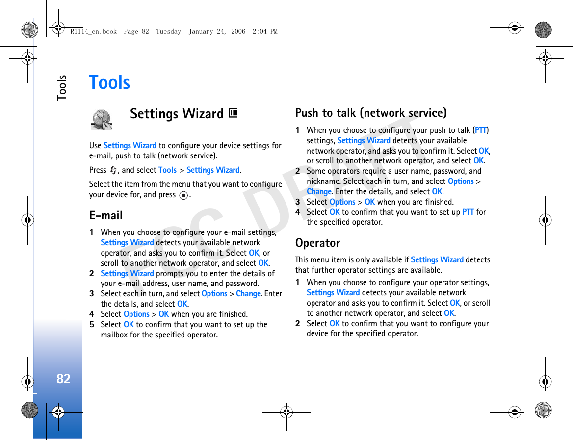 Tools82FCC DRAFTToolsSettings Wizard Use Settings Wizard to configure your device settings for e-mail, push to talk (network service).Press  , and select Tools &gt; Settings Wizard.Select the item from the menu that you want to configure your device for, and press  .E-mail1When you choose to configure your e-mail settings, Settings Wizard detects your available network operator, and asks you to confirm it. Select OK, or scroll to another network operator, and select OK.2Settings Wizard prompts you to enter the details of your e-mail address, user name, and password.3Select each in turn, and select Options &gt; Change. Enter the details, and select OK.4Select Options &gt; OK when you are finished.5Select OK to confirm that you want to set up the mailbox for the specified operator.Push to talk (network service)1When you choose to configure your push to talk (PTT) settings, Settings Wizard detects your available network operator, and asks you to confirm it. Select OK, or scroll to another network operator, and select OK.2Some operators require a user name, password, and nickname. Select each in turn, and select Options &gt; Change. Enter the details, and select OK.3Select Options &gt; OK when you are finished.4Select OK to confirm that you want to set up PTT for the specified operator.OperatorThis menu item is only available if Settings Wizard detects that further operator settings are available.1When you choose to configure your operator settings, Settings Wizard detects your available network operator and asks you to confirm it. Select OK, or scroll to another network operator, and select OK.2Select OK to confirm that you want to configure your device for the specified operator.R1114_en.book  Page 82  Tuesday, January 24, 2006  2:04 PM