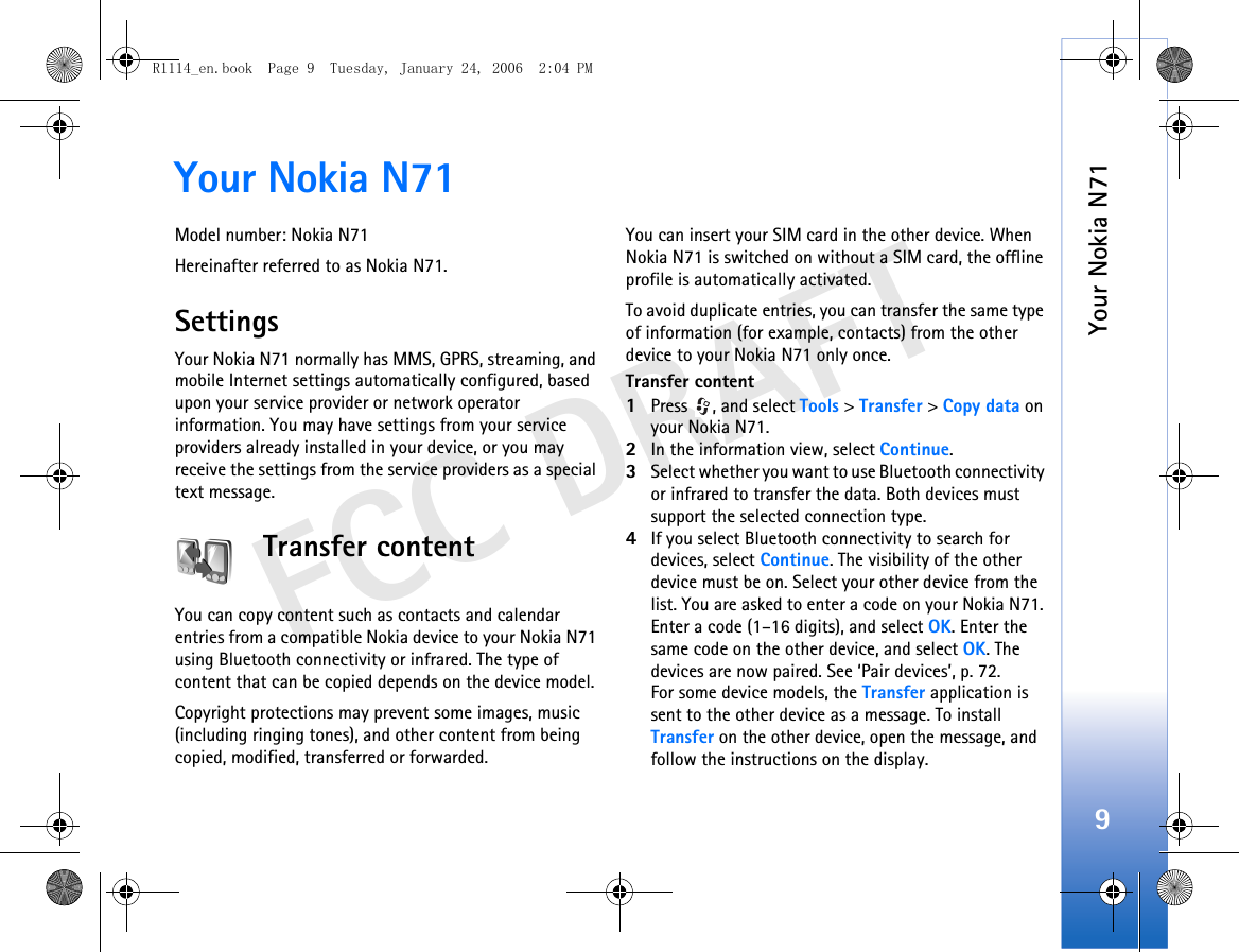 Your Nokia N719FCC DRAFTYour Nokia N71Model number: Nokia N71Hereinafter referred to as Nokia N71.SettingsYour Nokia N71 normally has MMS, GPRS, streaming, and mobile Internet settings automatically configured, based upon your service provider or network operator information. You may have settings from your service providers already installed in your device, or you may receive the settings from the service providers as a special text message.Transfer contentYou can copy content such as contacts and calendar entries from a compatible Nokia device to your Nokia N71 using Bluetooth connectivity or infrared. The type of content that can be copied depends on the device model.Copyright protections may prevent some images, music (including ringing tones), and other content from being copied, modified, transferred or forwarded.You can insert your SIM card in the other device. When Nokia N71 is switched on without a SIM card, the offline profile is automatically activated.To avoid duplicate entries, you can transfer the same type of information (for example, contacts) from the other device to your Nokia N71 only once.Transfer content1Press  , and select Tools &gt; Transfer &gt; Copy data on your Nokia N71.2In the information view, select Continue.3Select whether you want to use Bluetooth connectivity or infrared to transfer the data. Both devices must support the selected connection type.4If you select Bluetooth connectivity to search for devices, select Continue. The visibility of the other device must be on. Select your other device from the list. You are asked to enter a code on your Nokia N71. Enter a code (1–16 digits), and select OK. Enter the same code on the other device, and select OK. The devices are now paired. See ‘Pair devices’, p. 72.For some device models, the Transfer application is sent to the other device as a message. To install Transfer on the other device, open the message, and follow the instructions on the display.R1114_en.book  Page 9  Tuesday, January 24, 2006  2:04 PM