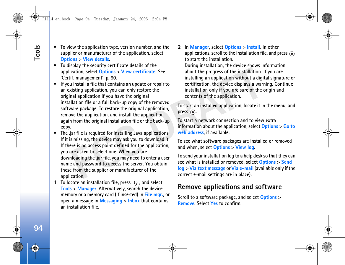 Tools94FCC DRAFT• To view the application type, version number, and the supplier or manufacturer of the application, select Options &gt; View details.• To display the security certificate details of the application, select Options &gt; View certificate. See ‘Certif. management’, p. 90.• If you install a file that contains an update or repair to an existing application, you can only restore the original application if you have the original installation file or a full back-up copy of the removed software package. To restore the original application, remove the application, and install the application again from the original installation file or the back-up copy.• The .jar file is required for installing Java applications. If it is missing, the device may ask you to download it. If there is no access point defined for the application, you are asked to select one. When you are downloading the .jar file, you may need to enter a user name and password to access the server. You obtain these from the supplier or manufacturer of the application.1To locate an installation file, press  , and select Tools &gt; Manager. Alternatively, search the device memory or a memory card (if inserted) in File mgr., or open a message in Messaging &gt; Inbox that contains an installation file.2In Manager, select Options &gt; Install. In other applications, scroll to the installation file, and press   to start the installation.During installation, the device shows information about the progress of the installation. If you are installing an application without a digital signature or certification, the device displays a warning. Continue installation only if you are sure of the origin and contents of the application.To start an installed application, locate it in the menu, and press .To start a network connection and to view extra information about the application, select Options &gt; Go to web address, if available.To see what software packages are installed or removed and when, select Options &gt; View log.To send your installation log to a help desk so that they can see what is installed or removed, select Options &gt; Send log &gt; Via text message or Via e-mail (available only if the correct e-mail settings are in place).Remove applications and softwareScroll to a software package, and select Options &gt; Remove. Select Yes to confirm.R1114_en.book  Page 94  Tuesday, January 24, 2006  2:04 PM