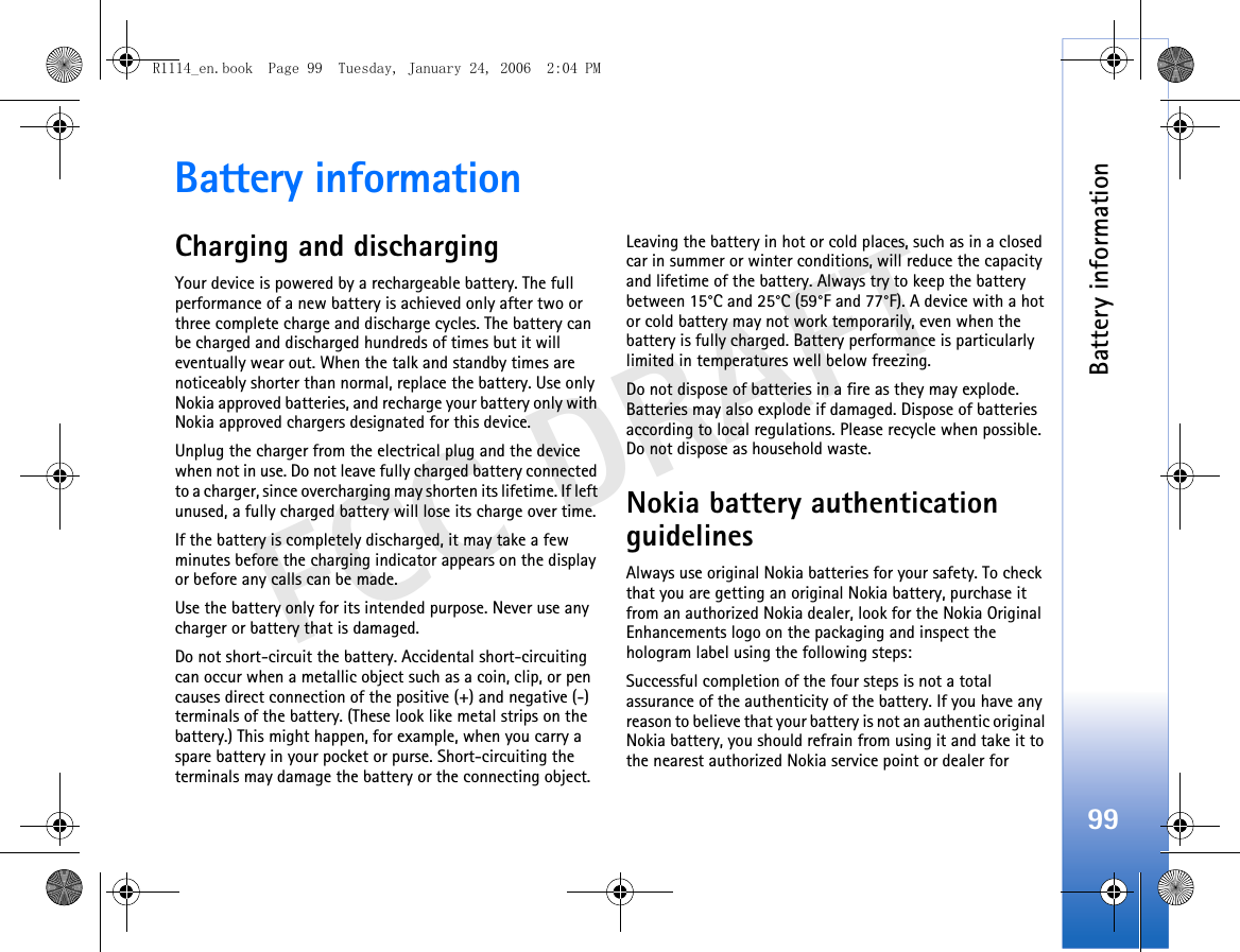 Battery information99FCC DRAFTBattery informationCharging and dischargingYour device is powered by a rechargeable battery. The full performance of a new battery is achieved only after two or three complete charge and discharge cycles. The battery can be charged and discharged hundreds of times but it will eventually wear out. When the talk and standby times are noticeably shorter than normal, replace the battery. Use only Nokia approved batteries, and recharge your battery only with Nokia approved chargers designated for this device.Unplug the charger from the electrical plug and the device when not in use. Do not leave fully charged battery connected to a charger, since overcharging may shorten its lifetime. If left unused, a fully charged battery will lose its charge over time.If the battery is completely discharged, it may take a few minutes before the charging indicator appears on the display or before any calls can be made.Use the battery only for its intended purpose. Never use any charger or battery that is damaged.Do not short-circuit the battery. Accidental short-circuiting can occur when a metallic object such as a coin, clip, or pen causes direct connection of the positive (+) and negative (-) terminals of the battery. (These look like metal strips on the battery.) This might happen, for example, when you carry a spare battery in your pocket or purse. Short-circuiting the terminals may damage the battery or the connecting object.Leaving the battery in hot or cold places, such as in a closed car in summer or winter conditions, will reduce the capacity and lifetime of the battery. Always try to keep the battery between 15°C and 25°C (59°F and 77°F). A device with a hot or cold battery may not work temporarily, even when the battery is fully charged. Battery performance is particularly limited in temperatures well below freezing.Do not dispose of batteries in a fire as they may explode. Batteries may also explode if damaged. Dispose of batteries according to local regulations. Please recycle when possible. Do not dispose as household waste.Nokia battery authentication guidelinesAlways use original Nokia batteries for your safety. To check that you are getting an original Nokia battery, purchase it from an authorized Nokia dealer, look for the Nokia Original Enhancements logo on the packaging and inspect the hologram label using the following steps:Successful completion of the four steps is not a total assurance of the authenticity of the battery. If you have any reason to believe that your battery is not an authentic original Nokia battery, you should refrain from using it and take it to the nearest authorized Nokia service point or dealer for R1114_en.book  Page 99  Tuesday, January 24, 2006  2:04 PM