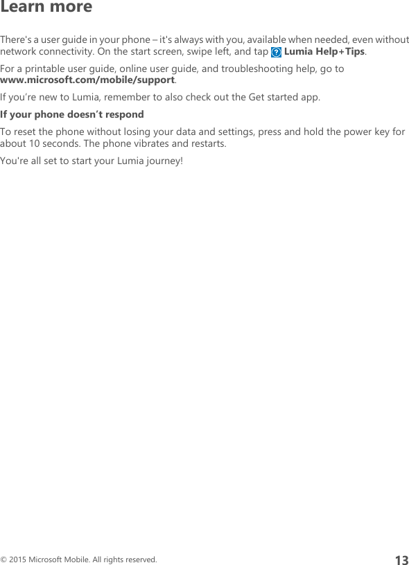 Learn moreThere&apos;s a user guide in your phone – it&apos;s always with you, available when needed, even withoutnetwork connectivity. On the start screen, swipe left, and tap   Lumia Help+Tips.For a printable user guide, online user guide, and troubleshooting help, go towww.microsoft.com/mobile/support.If you’re new to Lumia, remember to also check out the Get started app.If your phone doesn’t respondTo reset the phone without losing your data and settings, press and hold the power key forabout 10 seconds. The phone vibrates and restarts.You&apos;re all set to start your Lumia journey!© 2015 Microsoft Mobile. All rights reserved.13